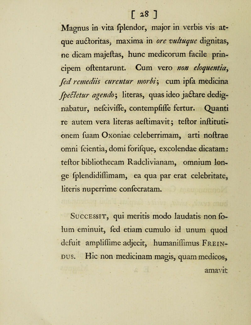 [ ] Magnus in vita fplendor, major in verbis vis at¬ que auctoritas, maxima in ore vultuque dignitas, ne dicam majeftas, hunc medicorum facile prin¬ cipem oftentarunt. Cum vero non eloquentia, fed remediis curentur morbi; cum ipfa medicina fpeEletur agendo, literas, quas ideo ja£tare dedig¬ nabatur, nelcivifle, contempfiffe fertur. Quanti re autem vera literas aeftimavit; teftor inftituti- onem fuam Oxoniae celeberrimam, arti noftrae omni fcientia, domi forifque, excolendae dicatam : teftor bibliothecam Radclivianam, omnium lon¬ ge fplendidiflimam, ea qua par erat celebritate, literis nuperrime confecratam. Successit, qui meritis modo laudatis non fo- lum eminuit, fed etiam cumulo id unum quod defuit ampliffime adjecit, humaniffimus Frein- dus. Hic non medicinam magis, quam medicos, amavit