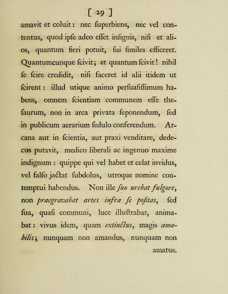amavit et coluit: nec fuperbiens, nec vel con¬ tentus, quod ipfe adeo e flet inlignis, nili et ali¬ os, quantum fieri potuit, fui fimiles efficeret. Quantumcunque fcivitj et quantum fcivit! nihil fe fcire credidit, nifi faceret id alii itidem ut fcirent: illud utique animo perfuafiffimum ha¬ bens, omnem fcientiam communem efle the- faurum, non in arca privata feponendum, fed in publicum aerarium fedulo conferendum. Ar¬ cana aut in fcientia, aut praxi venditare, dede¬ cus putavit, medico liberali ac ingenuo maxime indignum : quippe qui vel habet et celat invidus, vel falfo ja£lat fubdolus, utroque nomine con¬ temptui habendus. Non ille fuo urebat fulgore, non praegravabat artes infra fe poftas, fed fua, quafi communi, luce illuftrabat, anima¬ bat : vivus idem, quam extinBus, magis ama¬ bilis y nunquam non amandus, nunquam non amatus.