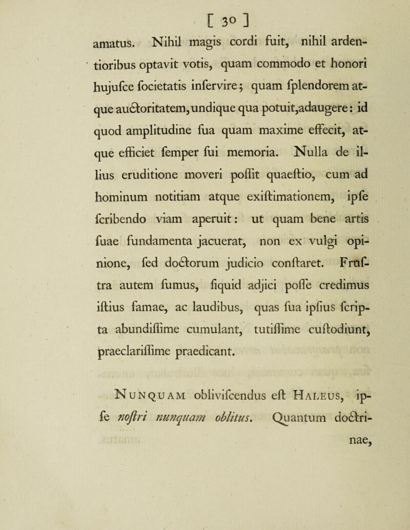 [ 3° ] amatus. Nihil magis cordi fuit, nihil arden- tioribus optavit votis, quam commodo et honori hujufce focietatis infervire 5 quam fplendorem at¬ que auctoritatem, undique qua potuit,adaugere: id quod amplitudine fua quam maxime effecit, at¬ que efficiet femper fui memoria. Nulla de il¬ lius eruditione moveri poffit quaeftio, cum ad hominum notitiam atque exiflimationem, ipfe fcribendo viam aperuit: ut quam bene artis fuae fundamenta jacuerat, non ex vulgi opi¬ nione, fed doCtorum judicio conflaret. Fruf- tra autem fumus, fiquid adjici poffe credimus illius famae, ac laudibus, quas fua ipfius fcrip- ta abundiffime cumulant, tutiffime cuflodiunt, praeclariffime praedicant. Nunquam oblivifcendus eft Haleus, ip¬ fe noflri nunquam oblitus. Quantum doctri¬ nae,