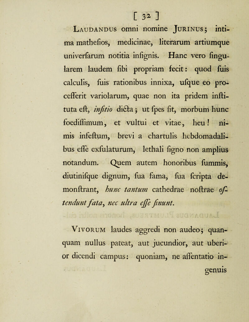 [ 3^ ] Laudandus omni nomine Jurinusj inti¬ ma mathefios, medicinae, literarum artiumque univerfarum notitia infignis. Hanc vero Angu¬ larem laudem libi propriam fecit: quod fuis calculis, fuis rationibus innixa, ufque eo pro- cefferit variolarum, quae non ita pridem infti- tuta eft, inftio dicta j ut Ipes fit, morbum hunc foediffimum, et vultui et vitae, heu! ni¬ mis infeftum, brevi a chartulis hebdomadali¬ bus efle exfulaturum, lethali figno non amplius notandum. Quem autem honoribus fummis, diutinifque dignum, fua fama, fua fcripta de- monftrant, hunc tantum cathedrae noftrae of¬ fendunt fata, nec ultra ejfe finunt. Vivorum laudes aggredi non audeo $ quan- quam nullus pateat, aut jucundior, aut uberi¬ or dicendi campus: quoniam, ne aflentatio in¬ genuis