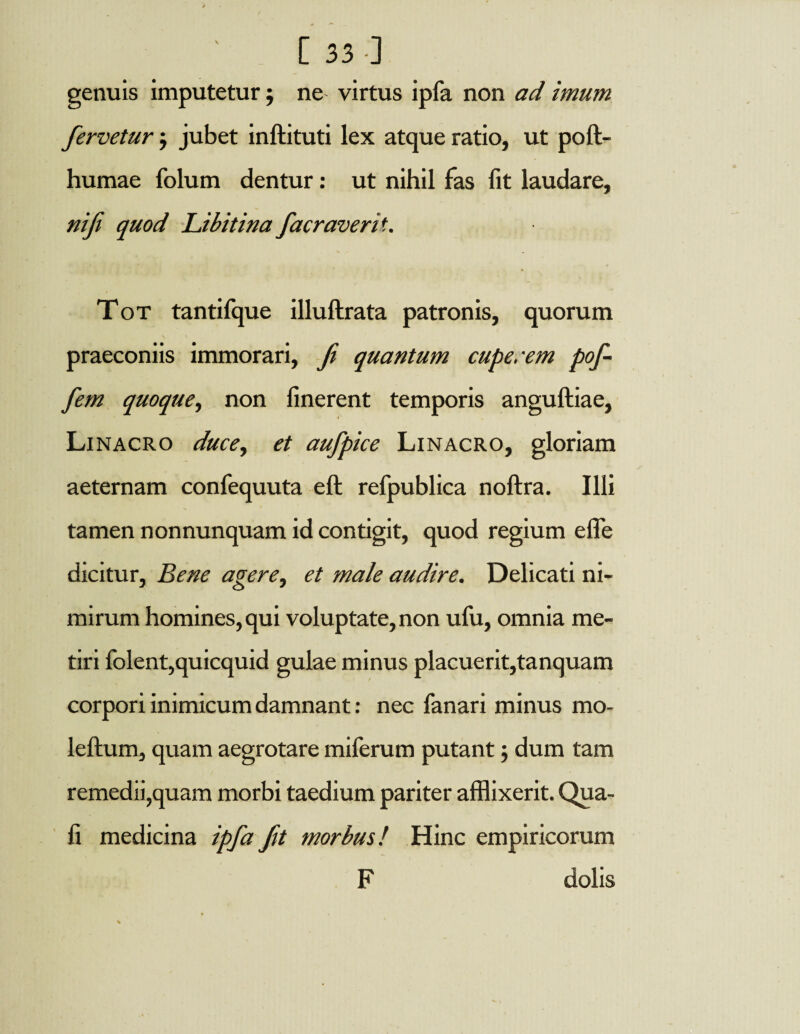 genuis imputetur j ne virtus ipfa non ad imum fervetur $ jubet inftituti lex atque ratio, ut poft- humae folum dentur: ut nihil fas fit laudare, ni fi quod Libitina facraverit. Tot tantifque illuftrata patronis, quorum praeconiis immorari, fi quantum cupe/em pof- fem quoque, non linerent temporis anguftiae, Linacro duce, et aufpice Linacro, gloriam aeternam confequuta eft refpublica noftra. Illi tamen nonnunquam id contigit, quod regium efle dicitur. Bene agere, et male audire. Delicati ni¬ mirum homines, qui voluptate, non ufu, omnia me¬ tiri lblent,quicquid gulae minus placuerit,tanquam corpori inimicum damnant: nec fanari minus mo- leftum, quam aegrotare miferum putant; dum tam remedii,quam morbi taedium pariter afflixerit. Qua- fi medicina ipfa fit morbus! Hinc empiricorum F dolis