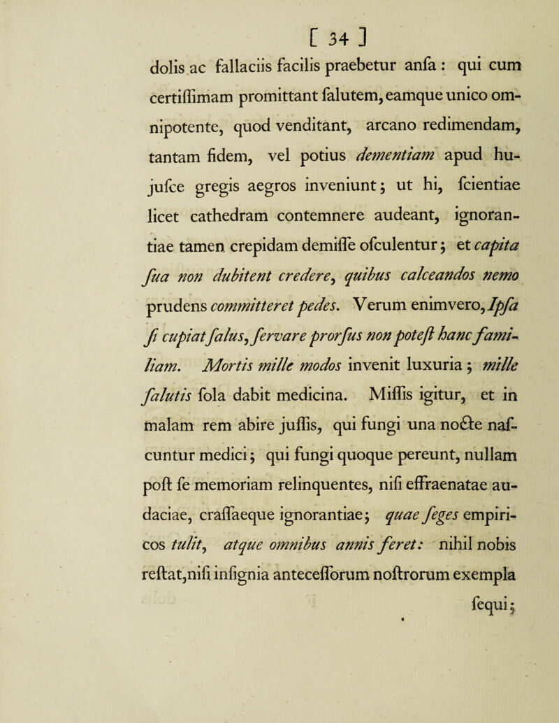 dolis ac fallaciis facilis praebetur anfa : qui cum certiffimam promittant falutem, eamque unico om- nipotente, quod venditant, arcano redimendam, tantam fidem, vel potius dementiam apud hu- jufce gregis aegros inveniunt; ut hi, fcientiae licet cathedram contemnere audeant, ignoran¬ tiae tamen, crepidam demifle ofculentur; et capita fua non dubitent credere, quibus calceandos nemo prudens committeret pedes. Verum enimvero, Ipfa f cupiatfalus,fervare prorfus non potejl hancfami¬ liam. Mortis mille modos invenit luxuria; mille falutis fola dabit medicina. Miffis igitur, et in malam rem abire juffis, qui fungi una noife naf- cuntur medici; qui fungi quoque pereunt, nullam poft fe memoriam relinquentes, nifi effraenatae au¬ daciae, craflaeque ignorantiae; quae j'eges empiri¬ cos tulit, atque omnibus annis feret: nihil nobis reftat,nifi infignia anteceflbrum noftrorum exempla