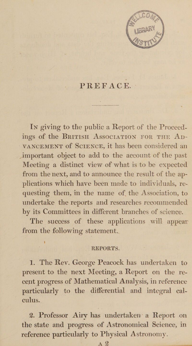 PREFACE, In giving to the public a Report of the Proceed¬ ings of the British Association for the Ad¬ vancement of Science, it has been considered an important object to add to the account of the past Meeting a distinct view of what is to be expected from the next, and to announce the result of the ap¬ plications which have been made to individuals, re¬ questing them, in the name of the Association, to undertake the reports and researches recommended by its Committees in different branches of science. The success of these applications will appeal: from the following statement, REPORTS. 1. The Rev. George Peacock has undertaken to present to the next Meeting, a Report on the re¬ cent progress of Mathematical Analysis, in reference particularly to the differential and integral cal¬ culus. 2. Professor Airy has undertaken' a Report on the state and progress of Astronomical Science, in reference particularly to Physical Astronomy.