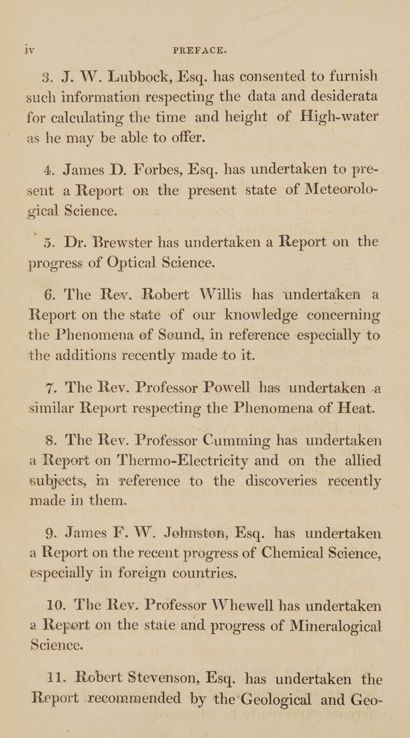 3. J. W. Lubbock, Esq. has consented to furnish such information respecting the data and desiderata for calculating the time and height of High-water as he may be able to offer. 4. James D. Forbes, Esq. has undertaken to pre¬ sent a Report on the present state of Meteorolo¬ gical Science. 5. Dr. Brewster has undertaken a Report on the progress of Optical Science. 6. The Rev. Robert Willis has undertaken a Report on the state of our knowledge concerning the Phenomena of Sound, in reference especially to the additions recently made to it. 7. The Rev. Professor Powell has undertaken a similar Report respecting the Phenomena of Heat. 8. The Rev. Professor Gumming has undertaken a Report on Thermo-Electricity and on the allied subjects, in reference to the discoveries recently made in them. 9. James F. W. Johnston, Esq. has undertaken a Report on the recent progress of Chemical Science, especially in foreign countries. 10. The Rev. Professor Whewell has undertaken a Report on the stale and progress of Mineralogical Science. 11. Robert Stevenson, Esq. has undertaken the Report recommended by the Geological and Geo-