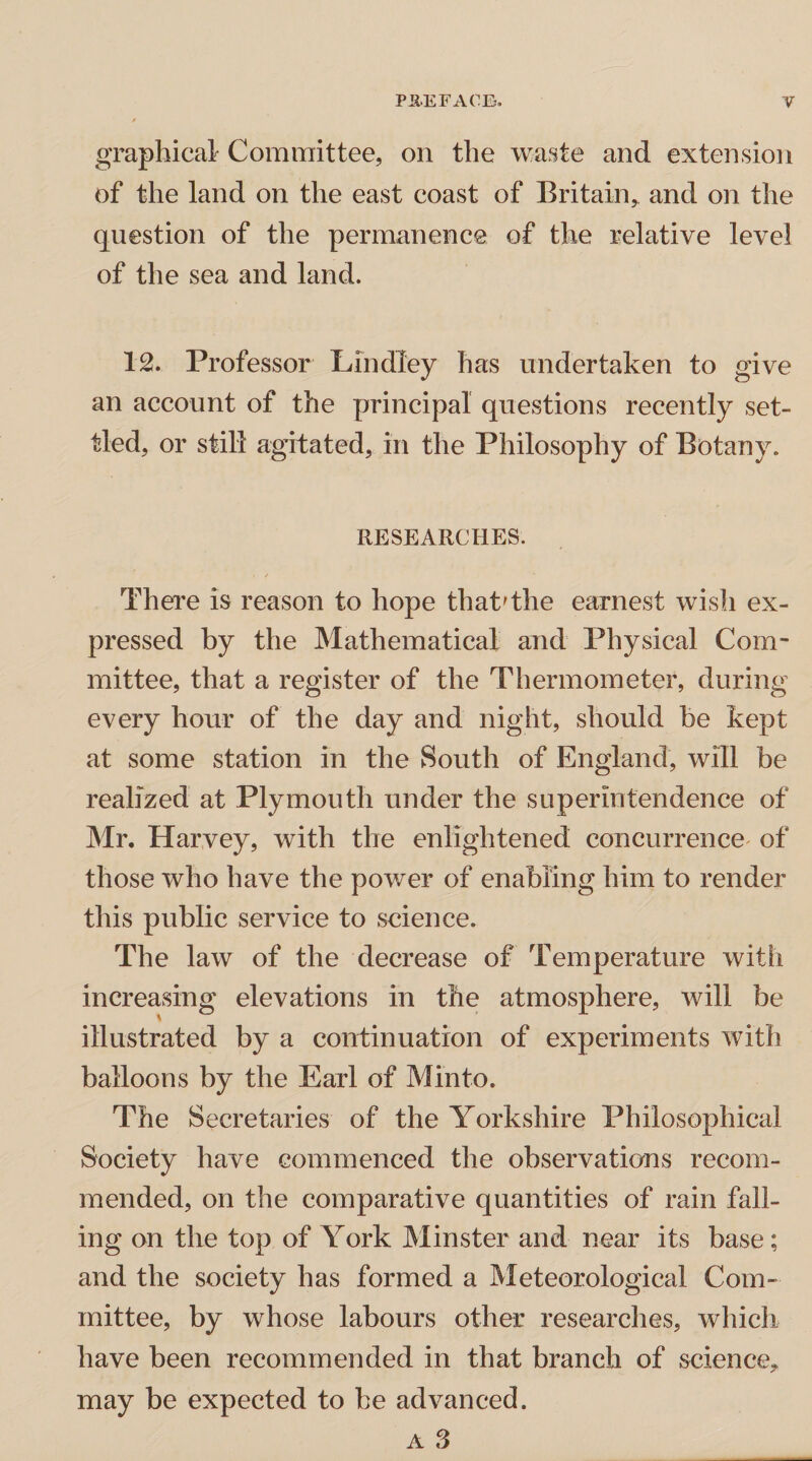 graphical Committee, on the waste and extension of the land on the east coast of Britain, and on the question of the permanence of the relative level of the sea and land. 12. Professor LindTey has undertaken to give an account of the principal questions recently set¬ tled, or still agitated, in the Philosophy of Botany. RESEARCHES. There is reason to hope that'the earnest wish ex¬ pressed by the Mathematical and Physical Com¬ mittee, that a register of the Thermometer, during every hour of the day and night, should be kept at some station in the South of England, will be realized at Plymouth under the superintendence of Mr. Harvey, with the enlightened concurrence of those who have the powder of enabling him to render this public service to science. The law of the decrease of Temperature with increasing elevations in the atmosphere, will be illustrated by a continuation of experiments with balloons by the Earl of Minto. The Secretaries of the Yorkshire Philosophical Society have commenced the observations recom¬ mended, on the comparative quantities of rain fall¬ ing on the top of York Minster and near its base; and the society has formed a Meteorological Com¬ mittee, by whose labours other researches, which have been recommended in that branch of science, may be expected to be advanced.