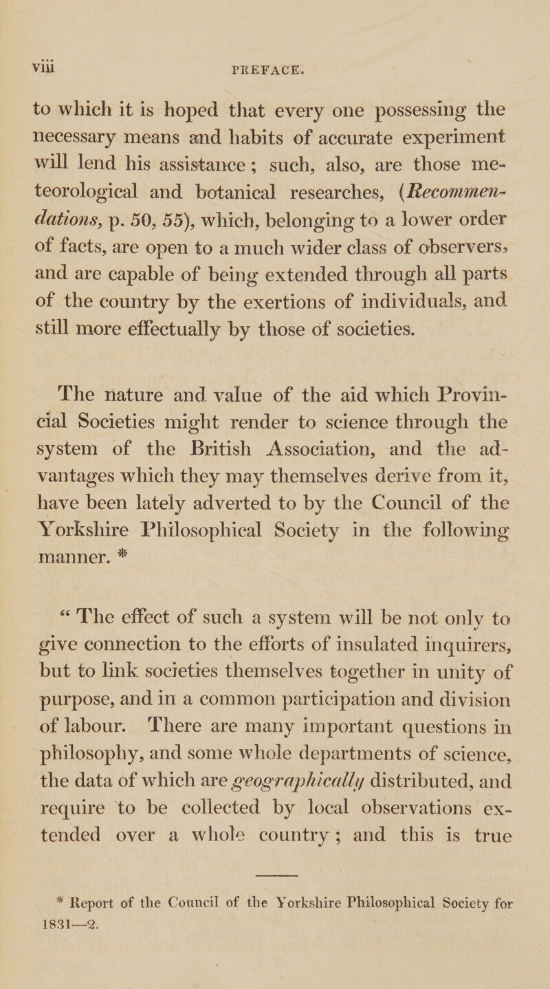 to which it is hoped that every one possessing the necessary means a;nd habits of accurate experiment will lend his assistance ; such, also, are those me¬ teorological and botanical researches, (Recommen¬ dations, p. 50, 55), which, belonging to a lower order of facts, are open to a much wider class of observers? and are capable of being extended through all parts of the country by the exertions of individuals, and still more effectually by those of societies. The nature and value of the aid which Provin¬ cial Societies might render to science through the system of the British Association, and the ad¬ vantages which they may themselves derive from it, have been lately adverted to by the Council of the Yorkshire Philosophical Society in the following manner. * “ The effect of such a system will be not only to give connection to the efforts of insulated inquirers, but to link societies themselves together in unity of purpose, and in a common participation and division of labour. There are many important questions in philosophy, and some whole departments of science, the data of which are geographically distributed, and require to be collected by local observations ex¬ tended over a whole country; and this is true * Report of the Council of the Yorkshire Philosophical Society for 1831—2.