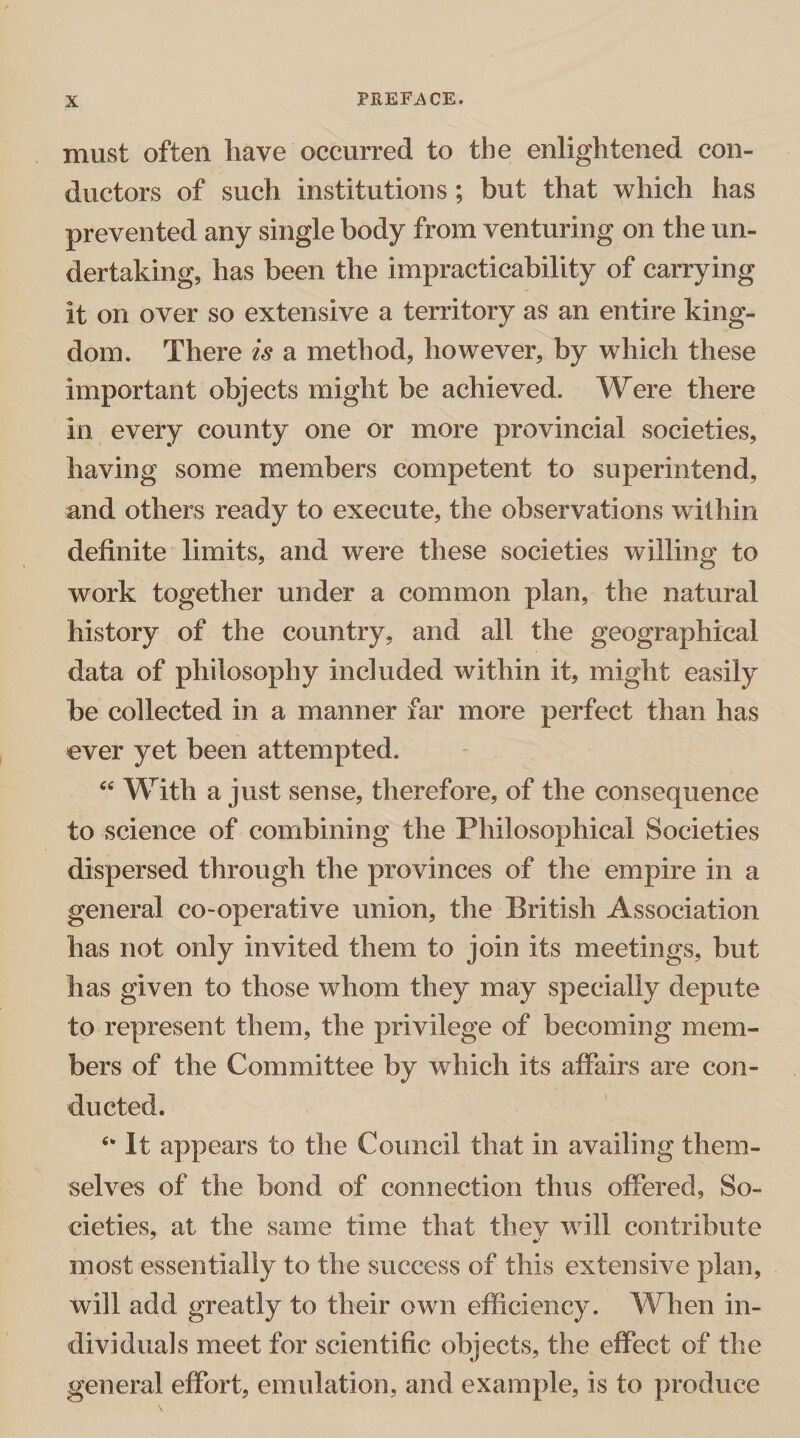 must often have occurred to the enlightened con¬ ductors of such institutions ; but that which has prevented any single body from venturing on the un¬ dertaking, has been the impracticability of carrying it on over so extensive a territory as an entire king¬ dom. There is a method, however, by which these important objects might be achieved. Were there in every county one or more provincial societies, having some members competent to superintend, and others ready to execute, the observations within definite limits, and were these societies willing to work together under a common plan, the natural history of the country, and all the geographical data of philosophy included within it, might easily be collected in a manner far more perfect than has ever yet been attempted. “ With a just sense, therefore, of the consequence to science of combining the Philosophical Societies dispersed through the provinces of the empire in a general co-operative union, the British Association has not only invited them to join its meetings, but has given to those whom they may specially depute to represent them, the privilege of becoming mem¬ bers of the Committee by which its affairs are con¬ ducted. e* It appears to the Council that in availing them¬ selves of the bond of connection thus offered, So¬ cieties, at the same time that thev w ill contribute most essentially to the success of this extensive plan, will add greatly to their own efficiency. When in¬ dividuals meet for scientific objects, the effect of the general effort, emulation, and example, is to produce