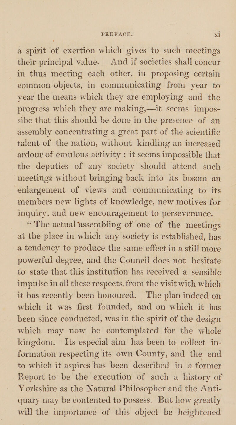 a spirit of exertion which gives to such meetings their principal value. And if societies shall concur in thus meeting each other, in proposing certain common objects, in communicating from year to year the means which they are employing and the progress which they are making,—it seems impos- sibe that this should be done in the presence of an assembly concentrating a great part of the scientific talent of the nation, without kindling an increased ardour of emulous activity ; it seems impossible that the deputies of any society should attend such meetings without bringing back into its bosom an enlargement of views and communicating to its members new lights of knowledge, new motives for inquiry, and new encouragement to perseverance. “ The actual ’assembling of one of the meetings at the place in which any society is established, has a tendency to produce the same effect in a still more powerful degree, and the Council does not hesitate to state that this institution has received a sensible impulse in all these respects, from the visit with which it has recently been honoured. The plan indeed on which it was first founded, and on which it has been since conducted, was in the spirit of the design which may now be contemplated for the whole kingdom. Its especial aim has been to collect in¬ formation respecting its own County, and the end to which it aspires has been described in a former Report to be the execution of such a history of Yorkshire as the Natural Philosopher and the Anti¬ quary may be contented to possess. But how greatly will the importance of this object be heightened