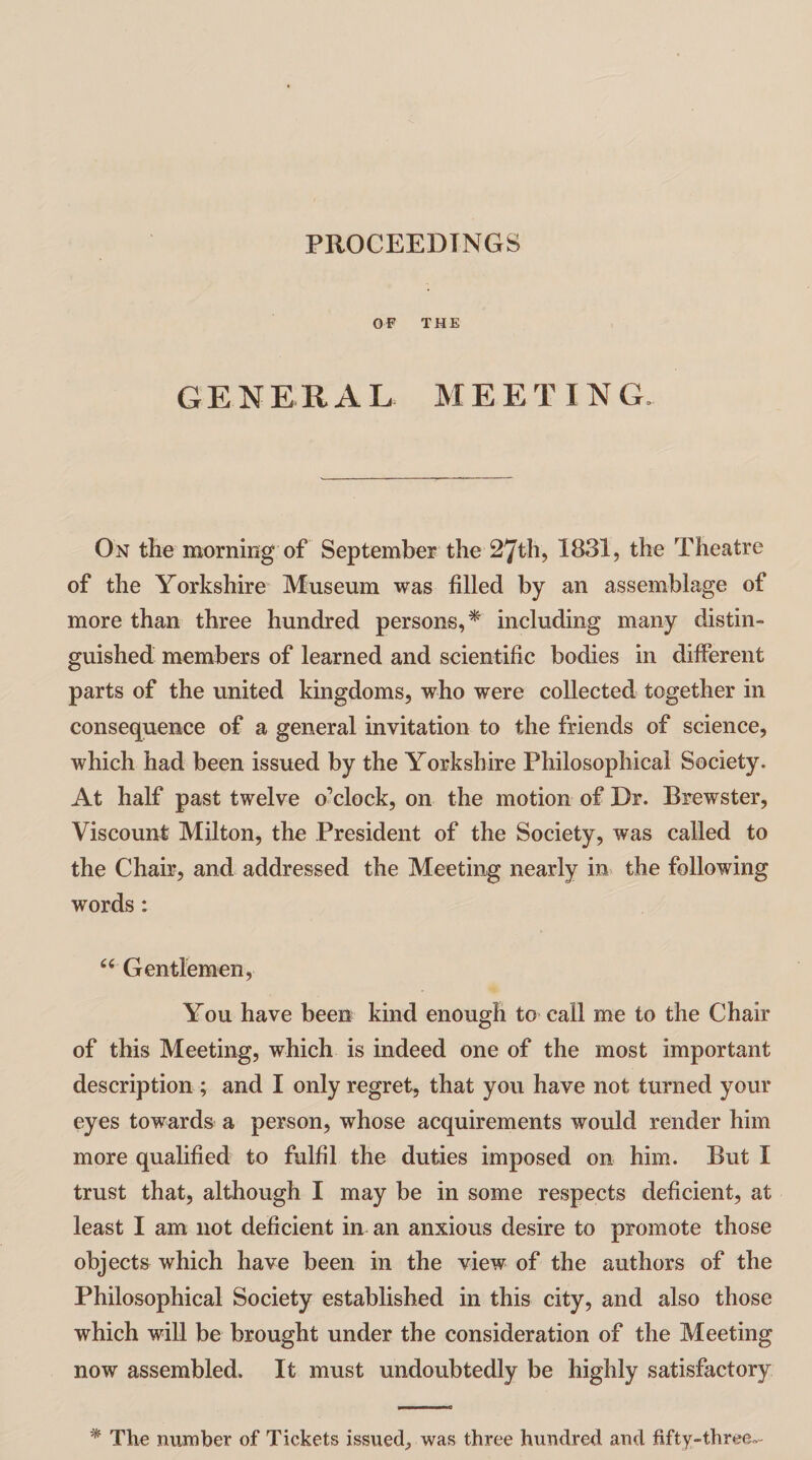 PROCEEDINGS OF THE GENERAL MEETING, On the morning of September the 27th, 1831, the Theatre of the Yorkshire Museum was filled by an assemblage of more than three hundred persons,* including many distin¬ guished members of learned and scientific bodies in different parts of the united kingdoms, who were collected together in consequence of a general invitation to the friends of science, which had been issued by the Yorkshire Philosophical Society. At half past twelve o’clock, on the motion of Dr. Brewster, Viscount Milton, the President of the Society, was called to the Chair, and addressed the Meeting nearly in the following words: “ Gentlemen, You have been kind enough to call me to the Chair of this Meeting, which is indeed one of the most important description ; and I only regret, that you have not turned your eyes towards a person, whose acquirements would render him more qualified to fulfil the duties imposed on him. But I trust that, although I may be in some respects deficient, at least I am not deficient in an anxious desire to promote those objects which have been in the view of the authors of the Philosophical Society established in this city, and also those which will be brought under the consideration of the Meeting now assembled. It must undoubtedly be highly satisfactory * The number of Tickets issued, was three hundred and fifty-three--