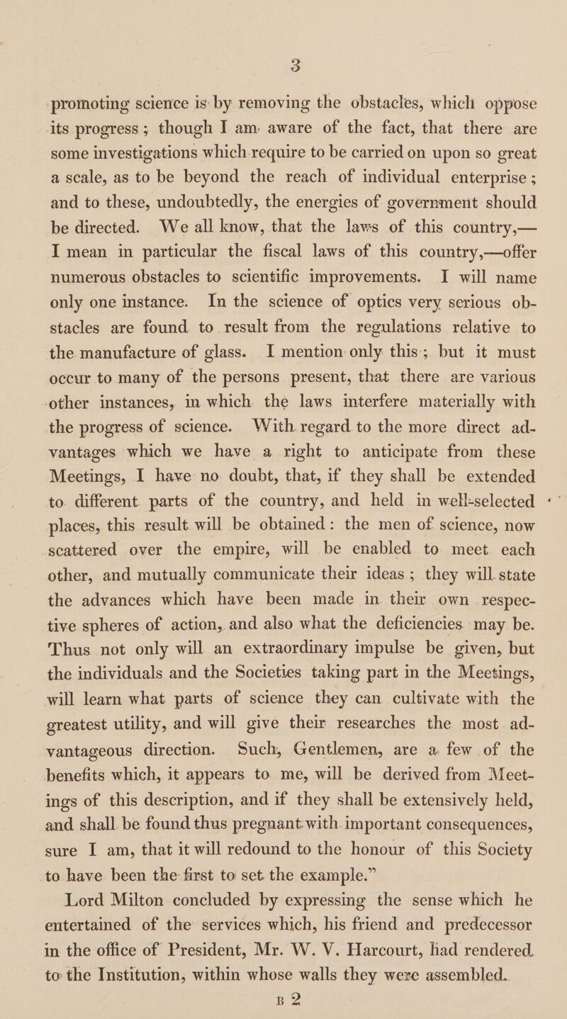 promoting science is by removing the obstacles, which oppose its progress; though I am aware of the fact, that there are some investigations which require to be carried on upon so great a scale, as to be beyond the reach of individual enterprise; and to these, undoubtedly, the energies of government should be directed. We all know, that the laws of this country,— I mean in particular the fiscal laws of this country,—offer numerous obstacles to scientific improvements. I will name only one instance. In the science of optics very serious ob¬ stacles are found to result from the regulations relative to the manufacture of glass. I mention only this ; but it must occur to many of the persons present, that there are various other instances, in which the laws interfere materially with the progress of science. With regard to the more direct ad¬ vantages which we have a right to anticipate from these Meetings, I have no doubt, that, if they shall be extended to different parts of the country, and held in well-selected ‘ places, this result will be obtained: the men of science, now scattered over the empire, will be enabled to meet each other, and mutually communicate their ideas ; they will, state the advances which have been made in their own respec¬ tive spheres of action, and also what the deficiencies may be. Thus not only will an extraordinary impulse be given, but the individuals and the Societies taking part in the Meetings, will learn what parts of science they can cultivate with the greatest utility, and will give their researches the most ad¬ vantageous direction. Such, Gentlemen, are a few of the benefits which, it appears to me, will be derived from Meet¬ ings of this description, and if they shall be extensively held, and shall be found thus pregnant with important consequences, sure I am, that it will redound to the honour of this Society to have been the first to set the example.” Lord Milton concluded by expressing the sense which he entertained of the services which, his friend and predecessor in the office of President, Mr. W. V. Harcourt, had rendered to the Institution, within whose walls they were assembled.