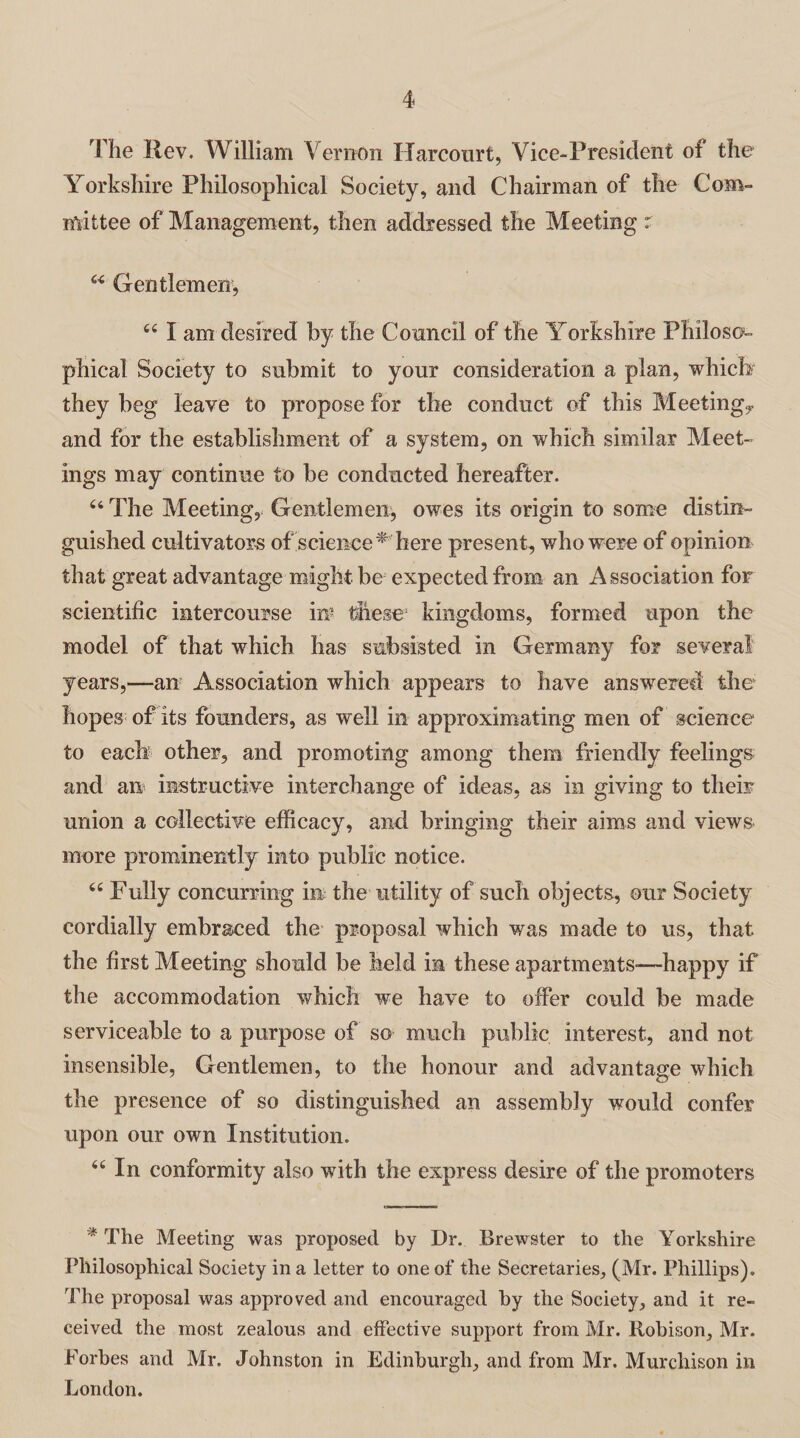 The Rev. William Vernon Harcourt, Vice-President of the Yorkshire Philosophical Society, and Chairman of the Com- mittee of Management, then addressed the Meeting r u Gentlemen, 44 I am desired by the Council of the Yorkshire Philoso¬ phical Society to submit to your consideration a plan, which' they beg leave to propose for the conduct of this Meeting,- and for the establishment of a system, on which similar Meet¬ ings may continue to be conducted hereafter. 64 The Meeting, Gentlemen, owes its origin to some distin¬ guished cultivators of science* here present, who were of opinion that great advantage might be expected from an Association for scientific intercourse in* these1 kingdoms, formed upon the model of that which has subsisted in Germany for several years,—an Association which appears to have answered the hopes of its founders, as well in approximating men of science to each other, and promoting among them friendly feelings and an instructive interchange of ideas, as in giving to their union a collective efficacy, and bringing their aims and views more prominently into public notice. 44 Fully concurring in the utility of such objects, our Society cordially embraced the proposal which was made to us, that the first Meeting should be held in these apartments—-happy if the accommodation which we have to offer could be made serviceable to a purpose of so much public interest, and not insensible, Gentlemen, to the honour and advantage which the presence of so distinguished an assembly would confer upon our own Institution. 44 In conformity also with the express desire of the promoters ■' The Meeting was proposed by Dr. Brewster to the Yorkshire Philosophical Society in a letter to one of the Secretaries, (Mr. Phillips). The proposal was approved and encouraged by the Society, and it re¬ ceived the most zealous and effective support from Mr. Robison, Mr. Forbes and Mr. Johnston in Edinburgh, and from Mr. Murchison in London.