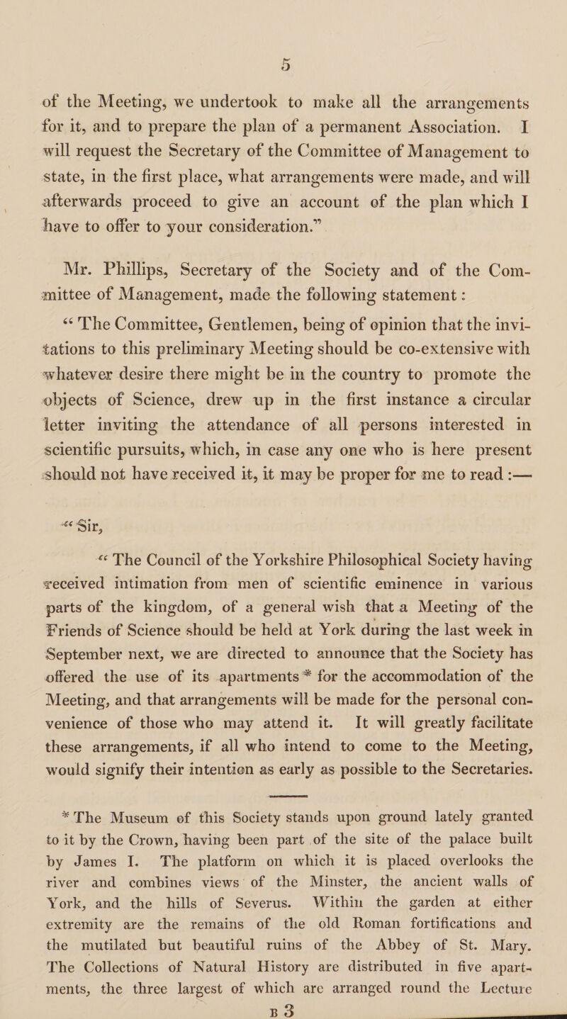 of the Meeting, we undertook to make all the arrangements for it, and to prepare the plan of a permanent Association. I will request the Secretary of the Committee of Management to state, in the first place, what arrangements were made, and will afterwards proceed to give an account of the plan which I have to offer to your consideration.1' Mr. Phillips, Secretary of the Society and of the Com¬ mittee of Management, made the following statement: “ The Committee, Gentlemen, being of opinion that the invi¬ tations to this preliminary Meeting should be co-extensive with whatever desire there might be in the country to promote the objects of Science, drew up in the first instance a circular letter inviting the attendance of all persons interested in scientific pursuits, which, in case any one who is here present should not have received it, it may be proper for me to read :— Sir, “ The Council of the Yorkshire Philosophical Society having received intimation from men of scientific eminence in various parts of the kingdom, of a general wish that a Meeting of the Friends of Science should be held at York during the last week in September next, we are directed to announce that the Society has offered the use of its apartments * for the accommodation of the Meeting, and that arrangements will be made for the personal con¬ venience of those who may attend it. It will greatly facilitate these arrangements, if all who intend to come to the Meeting, would signify their intention as early as possible to the Secretaries. * The Museum of this Society stands upon ground lately granted to it by the Crown, having been part of the site of the palace built by James I. The platform on which it is placed overlooks the river and combines views of the Minster, the ancient walls of York, and the hills of Severus. Within the garden at either extremity are the remains of the old Roman fortifications and the mutilated but beautiful ruins of the Abbey of St. Mary. The Collections of Natural History are distributed in five apart¬ ments, the three largest of which are arranged round the Lecture B 3 _