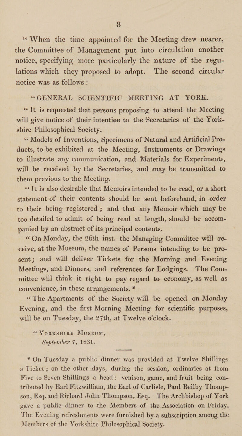 ct When the time appointed for the Meeting drew nearer, the Committee of Management put into circulation another notice, specifying more particularly the nature of the regu¬ lations which they proposed to adopt. The second circular notice was as follows : “ GENERAL SCIENTIFIC MEETING AT YORK. “ It is requested that persons proposing to attend the Meeting will give notice of their intention to the Secretaries of the York¬ shire Philosophical Society. (t Models of Inventions, Specimens of Natural and Artificial Pro¬ ducts, to be exhibited at the Meeting, Instruments or Drawings to illustrate any communication, and Materials for Experiments, will be received by the Secretaries, and may be transmitted to them previous to the Meeting. ce It is also desirable that Memoirs intended to be read, or a short statement of their contents should be sent beforehand, in order to their being registered ; and that any Memoir which may be too detailed to admit of being read at length, should be accom¬ panied by an abstract of its principal contents. “ On Monday, the 26th inst. the Managing Committee will re¬ ceive, at the Museum, the names of Persons intending to be pre¬ sent ; and will deliver Tickets for the Morning and Evening Meetings, and Dinners, and references for Lodgings. The Com¬ mittee will think it right to pay regard to economy, as well as convenience, in these arrangements. * “ The Apartments of the Society will be opened on Monday Evening, and the first Morning Meeting for scientific purposes, will be on Tuesday, the 27th, at Twelve o’clock. “Yorkshire Museum, September 7, 1831. * On Tuesday a public dinner was provided at Twelve Shillings a Ticket; on the other days, during the session, ordinaries at from Five to Seven Shillings a head: venison, game, and fruit being con¬ tributed by Earl Fitzwilliam, the Earl.,of Carlisle, Paul Beilby Thomp¬ son, Esq. and Richard John Thompson, Esq. The Archbishop of York gave a public dinner to the Members of the. Association on Friday. The Evening refreshments were furnished by a subscription among the Members of the Yorkshire Philosophical Society.