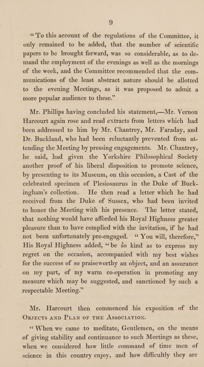 44 To this account of the regulations of the Committee, it only remained to be added, that the number of scientific papers to be brought forward, was so considerable, as to de¬ mand the employment of the evenings as well as the mornings of the week, and the Committee recommended that the com¬ munications of the least abstract nature should be allotted to the evening Meetings, as it was proposed to admit a more popular audience to these.1’ Mr. Phillips having concluded his statement,—Mr. Vernon Harcourt again rose and read extracts from letters which had been addressed to him by Mr. Chan trey, Mr. Faraday, and Dr. Buckland, who had been reluctantly prevented from at¬ tending the Meeting by pressing engagements. Mr. Chantrey, he said, had given the Yorkshire Philosophical Society another proof of his liberal disposition to promote science, by presenting to its Museum, on this occasion, a Cast of the celebrated specimen of Plesiosaurus in the Duke of Buck¬ ingham’s collection. He then read a letter which he had received from the Duke of Sussex, who had been invited to honor the Meeting with his presence. The letter stated, that nothing would have afforded his Royal Highness greater pleasure than to have complied with the invitation, if he had not been unfortunately pre-engaged. 46 You will, therefore,” His Royal Highness added, 44 be so kind as to express my regret on the occasion, accompanied with my best wishes for the success of so praiseworthy an object, and an assurance on my part, of my warm co-operation in promoting any measure which may be suggested, and sanctioned by such a respectable Meeting.” Mr. Harcourt then commenced his exposition of the Objects and Plan of the Association. 44 When we came to meditate, Gentlemen, on the means of giving stability and continuance to such Meetings as these, when we considered how little command of time men of science in this country enjoy, and how difficultly they are