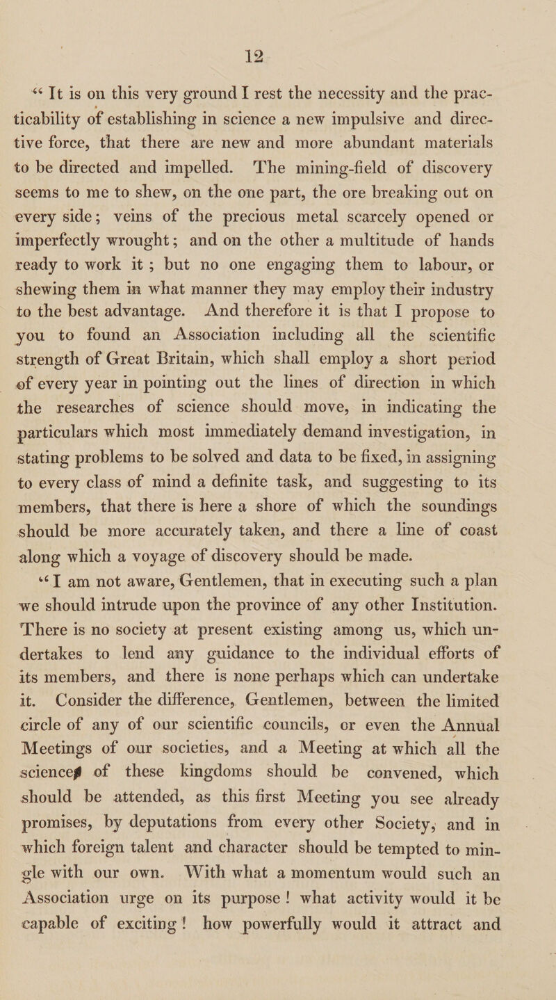 44 It is on this very ground I rest the necessity and the prac- ticability of establishing in science a new impulsive and direc¬ tive force, that there are new and more abundant materials to be directed and impelled. The mining-field of discovery seems to me to shew, on the one part, the ore breaking out on every side; veins of the precious metal scarcely opened or imperfectly wrought; and on the other a multitude of hands ready to work it ; but no one engaging them to labour, or shewing them in what manner they may employ their industry to the best advantage. And therefore it is that I propose to you to found an Association including all the scientific strength of Great Britain, which shall employ a short period of every year in pointing out the lines of direction in which the researches of science should move, in indicating the particulars which most immediately demand investigation, in stating problems to be solved and data to be fixed, in assigning to every class of mind a definite task, and suggesting to its members, that there is here a shore of which the soundings should be more accurately taken, and there a line of coast along which a voyage of discovery should be made. 461 am not aware, Gentlemen, that in executing such a plan we should intrude upon the province of any other Institution. There is no society at present existing among us, which un¬ dertakes to lend any guidance to the individual efforts of its members, and there is none perhaps which can undertake it. Consider the difference, Gentlemen, between the limited circle of any of our scientific councils, cr even the Annual Meetings of our societies, and a Meeting at which all the science^ of these kingdoms should be convened, which should be attended, as this first Meeting you see already promises, by deputations from every other Society, and in which foreign talent and character should be tempted to min¬ gle with our own. With what a momentum would such an Association urge on its purpose ! what activity would it be capable of exciting ! how powerfully would it attract and
