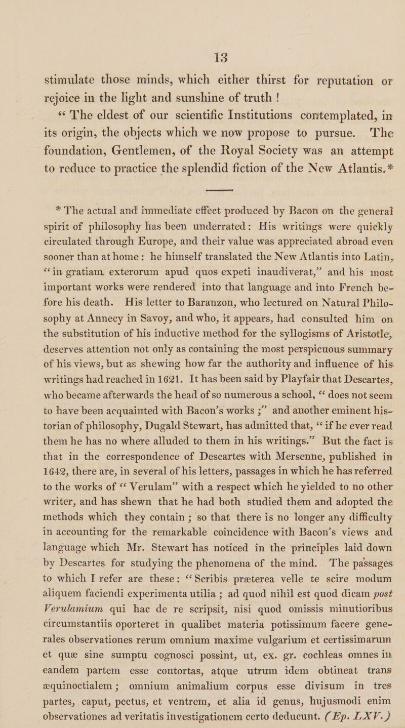 stimulate those minds, which either thirst for reputation or rejoice in the light and sunshine of truth ! 66 The eldest of our scientific Institutions contemplated, in its origin, the objects which we now propose to pursue. The foundation, Gentlemen, of the Royal Society was an attempt to reduce to practice the splendid fiction of the New Atlantis** * The actual and immediate effect produced by Bacon on the general spirit of philosophy has been underrated: His writings were quickly circulated through Europe, and their value was appreciated abroad even sooner than at home : he himself translated the New Atlantis into Latin, “ in gratiam. exterorum apud quos expeti inaudiverat,” and his most important works were rendered into that language and into French be¬ fore his death. His letter to Baranzon, who lectured on Natural Philo¬ sophy at Annecy in Savoy, and who, it appears, had consulted him on the substitution of his inductive method for the syllogisms of Aristotle, deserves attention not only as containing the most perspicuous summary of his views, but as shewing how far the authority and influence of his writings had reached in 1621. It has been said by Playfair that Descartes, who became afterwards the head of so numerous a school, does not seem to have been acquainted with Bacon’s works and another eminent his¬ torian of philosophy, Dugald Stewart, has admitted that, “ if he ever read them he has no where alluded to them in his writings.” But the fact is that in the correspondence of Descartes with Mersenne, published in 1642, there are, in several of his letters, passages in which he has referred to the works of Verulam” with a respect which he yielded to no other writer, and has shewm that he had both studied them and adopted the methods which they contain; so that there is no longer any difficulty in accounting for the remarkable coincidence with Bacon’s views and language which Mr. Stewart has noticed in the principles laid down by Descartes for studying the phenomena of the mind. The passages to which I refer are these: ec Scribis praeterea velle te scire modum aliquem faciendi experimenta utilia ; ad quod nihil est quod dicam post Verulamium qui hac de re scripsit, nisi quod omissis minutioribus circumstantiis oporteret in qualibet materia potissimum facere gene- rales observationes rerum omnium maxime vulgarium et certissimarum et quae sine sumptu cognosci possint, ut, ex. gr. cochleas omnes in eandem partem esse contortas, atque utrum idem obtineat trans sequinoctialem; omnium animalium corpus esse divisum in tres partes, caput, pectus, et ventrem, et alia id genus, hujusmodi enim observationes ad veritatis investigationem certo deducunt. (Ep. LXV.)