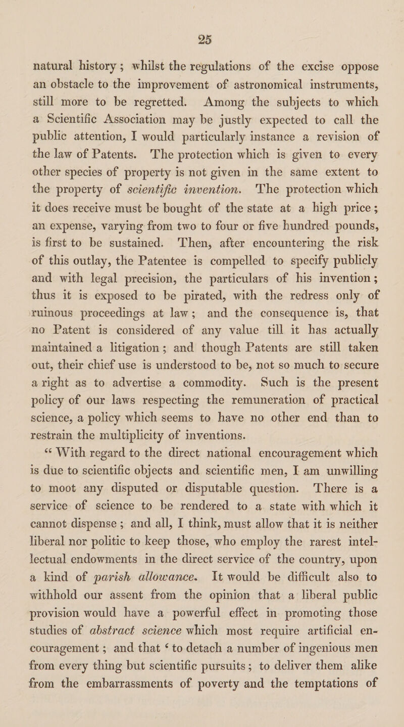 natural history; whilst the regulations of the excise oppose an obstacle to the improvement of astronomical instruments, still more to be regretted. Among the subjects to which a Scientific Association may be justly expected to call the public attention, I would particularly instance a revision of the law of Patents. The protection which is given to every other species of property is not given in the same extent to the property of scientific invention. The protection which it does receive must be bought of the state at a high price ; an expense, varying from two to four or five hundred pounds, is first to be sustained. Then, after encountering the risk of this outlay, the Patentee is compelled to specify publicly and with legal precision, the particulars of his invention; thus it is exposed to be pirated, with the redress only of ruinous proceedings at law; and the consequence is, that no Patent is considered of any value till it has actually maintained a litigation; and though Patents are still taken out, their chief use is understood to be, not so much to secure a right as to advertise a commodity. Such is the present policy of our laws respecting the remuneration of practical science, a policy which seems to have no other end than to restrain the multiplicity of inventions. tc With regard to the direct national encouragement which is due to scientific objects and scientific men, I am unwilling to moot any disputed or disputable question. There is a service of science to be rendered to a state with which it cannot dispense ; and all, I think, must allow that it is neither liberal nor politic to keep those, who employ the rarest intel¬ lectual endowments in the direct service of the country, upon a kind of parish allowance. It would be difficult also to withhold our assent from the opinion that a liberal public provision would have a powerful effect in promoting those studies of abstract science which most require artificial en¬ couragement ; and that 6 to detach a number of ingenious men from every thing but scientific pursuits; to deliver them alike from the embarrassments of poverty and the temptations of