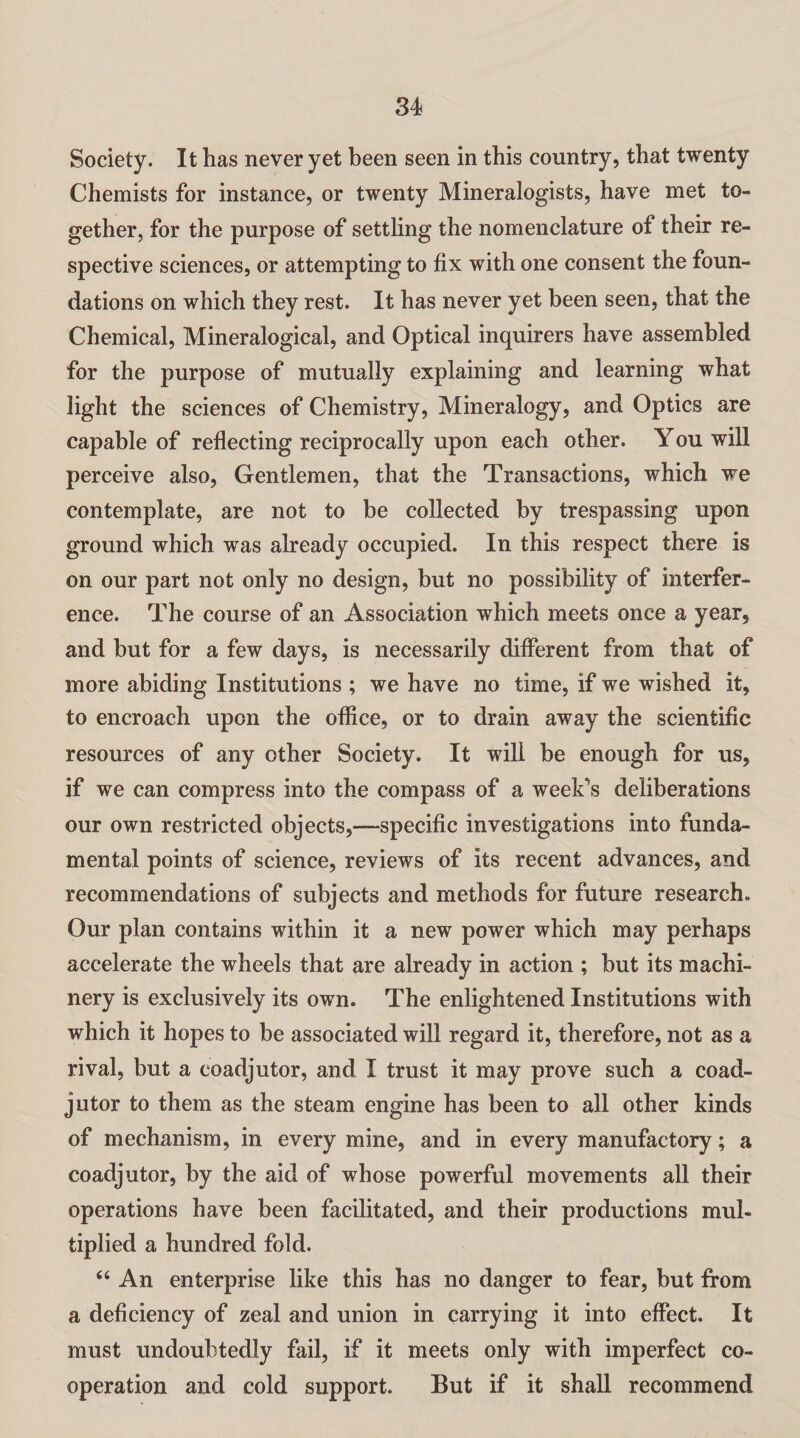 Society. It has never yet been seen in this country, that twenty Chemists for instance, or twenty Mineralogists, have met to¬ gether, for the purpose of settling the nomenclature of their re¬ spective sciences, or attempting to fix with one consent the foun¬ dations on which they rest. It has never yet been seen, that the Chemical, Mineralogical, and Optical inquirers have assembled for the purpose of mutually explaining and learning what light the sciences of Chemistry, Mineralogy, and Optics are capable of reflecting reciprocally upon each other. You will perceive also, Gentlemen, that the Transactions, which we contemplate, are not to be collected by trespassing upon ground which was already occupied. In this respect there is on our part not only no design, but no possibility of interfer¬ ence. The course of an Association which meets once a year, and but for a few days, is necessarily different from that of more abiding Institutions ; we have no time, if we wished it, to encroach upon the office, or to drain away the scientific resources of any other Society. It will be enough for us, if we can compress into the compass of a week's deliberations our own restricted objects,—specific investigations into funda¬ mental points of science, reviews of its recent advances, and recommendations of subjects and methods for future research. Our plan contains within it a new power which may perhaps accelerate the wheels that are already in action ; but its machi¬ nery is exclusively its own. The enlightened Institutions with which it hopes to be associated will regard it, therefore, not as a rival, but a coadjutor, and I trust it may prove such a coad¬ jutor to them as the steam engine has been to all other kinds of mechanism, in every mine, and in every manufactory; a coadjutor, by the aid of whose powerful movements all their operations have been facilitated, and their productions mul¬ tiplied a hundred fold. “ An enterprise like this has no danger to fear, but from a deficiency of zeal and union in carrying it into effect. It must undoubtedly fail, if it meets only with imperfect co¬ operation and cold support. But if it shall recommend