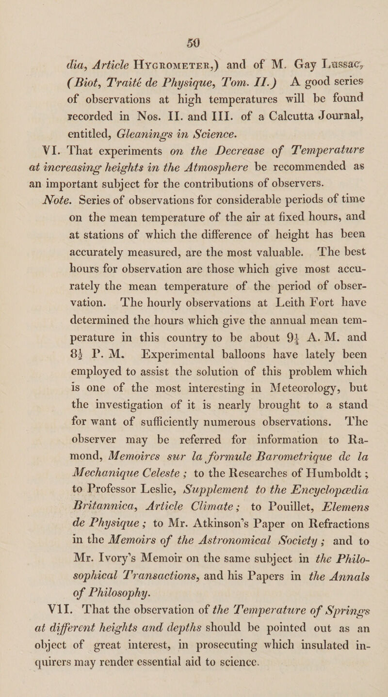 dia, Article Hygrometer,) and of M. Gay Ltsssac? (Biot, Traite de Physique, Tom. II.) A good series of observations at high temperatures will be found recorded in Nos. II. and III. of a Calcutta Journal, entitled, Gleanings in Science. VI. That experiments on the Decrease of Temperature at increasing heights in the Atmosphere be recommended as an important subject for the contributions of observers. Note. Series of observations for considerable periods of time on the mean temperature of the air at fixed hours, and at stations of which the difference of height has been accurately measured, are the most valuable. The best hours for observation are those which give most accu¬ rately the mean temperature of the period of obser¬ vation. The hourly observations at Leith Fort have determined the hours which give the annual mean tem¬ perature in this country to be about 9j A. M. and 8| P. M. Experimental balloons have lately been employed to assist the solution of this problem which is one of the most interesting in Meteorology, but the investigation of it is nearly brought to a stand for want of sufficiently numerous observations. The observer may be referred for information to Ea¬ rn on d, Memoires sur la formula Barometrique de la Mechanique Celeste ; to the Researches of Humboldt; to Professor Leslie, Supplement to the Encyclopcedia Britannica, Article Climate; to Pouillet, Piemens de Physique; to Mr. Atkinson's Paper on Refractions in the Memoirs of the Astronomical Society ; and to Mr. Ivory's Memoir on the same subject in the Philo¬ sophical Transactions, and his Papers in the Annals of Philosophy. VII. That the observation of the Temperature of Springs at different heights and depths should be pointed out as an object of great interest, in prosecuting which insulated in¬ quirers may render essential aid to science.