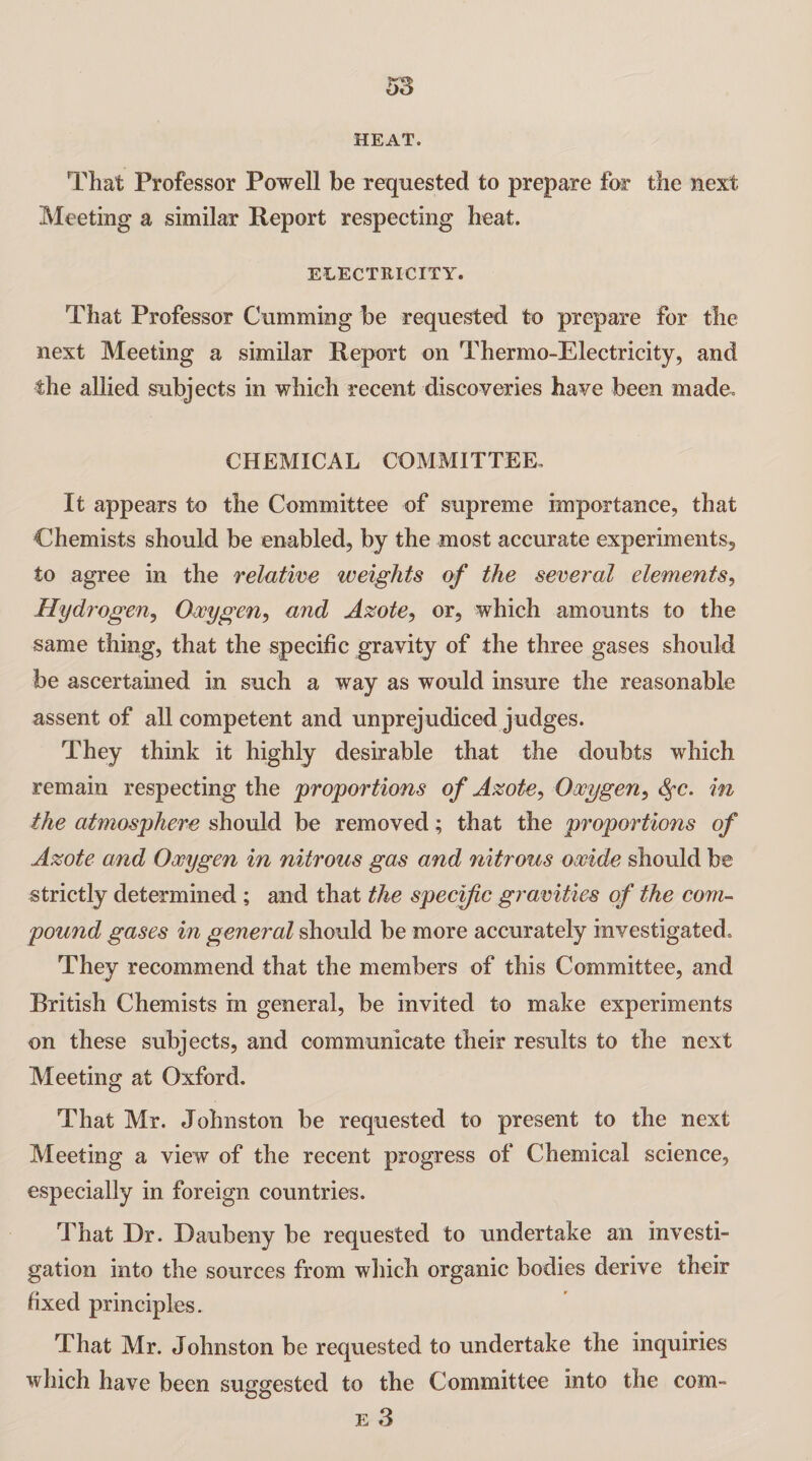 HEAT. That Professor Powell be requested to prepare for the next Meeting a similar Report respecting heat. ELECTRICITY. That Professor Gumming be requested to prepare for the next Meeting a similar Report on Thermo-Electricity, and the allied subjects in which recent discoveries have been made. CHEMICAL COMMITTEE, It appears to the Committee of supreme importance, that Chemists should be enabled, by the most accurate experiments, to agree in the relative weights of the several elements, Hydrogen, Oxygen, and Azote, or, which amounts to the same thing, that the specific gravity of the three gases should be ascertained in such a way as would insure the reasonable assent of all competent and unprejudiced judges. They think it highly desirable that the doubts which remain respecting the proportions of Azote, Oxygen, fyc. in the atmosphere should be removed; that the proportions of Azote and Oxygen in nitrous gas and nitrous oxide should be strictly determined ; and that the specific gravities of the com¬ pound gases in general should be more accurately investigated. They recommend that the members of this Committee, and British Chemists in general, be invited to make experiments on these subjects, and communicate their results to the next Meeting at Oxford. That Mr. Johnston be requested to present to the next Meeting a view of the recent progress of Chemical science, especially in foreign countries. That Dr. Daubeny be requested to undertake an investi¬ gation into the sources from which organic bodies derive their fixed principles. That Mr. Johnston be requested to undertake the inquiries which have been suggested to the Committee into the com- OO e 3