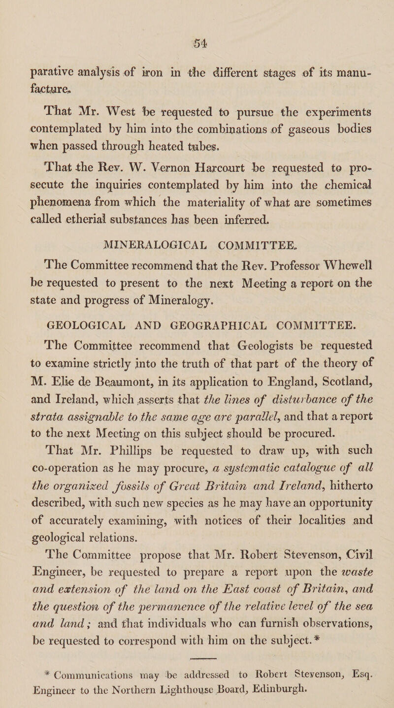 facture. That Mr. West be requested to pursue the experiments contemplated by him into the combinations of gaseous bodies when passed through heated tubes. That the Rev. W. Vernon Harcourt be requested to pro¬ secute the inquiries contemplated by him into the chemical phenomena from which the materiality of what are sometimes called etheria! substances has been inferred. MINERALOGICAL COMMITTEE* The Committee recommend that the Rev. Professor Whewell be requested to present to the next Meeting a report on the state and progress of Mineralogy. GEOLOGICAL AND GEOGRAPHICAL COMMITTEE. The Committee recommend that Geologists be requested to examine strictly into the truth of that part of the theory of M. Elie dc Beaumont, in its application to England, Scotland, and Ireland, which .asserts that the lines of disturbance of the strata assignable to the same age are parallel, and that a report to the next Meeting on this subject should be procured. That Mr. Phillips be requested to draw up, with such co-operation as he may procure, a systematic catalogue of all the organized fossils of Great Britain and Ireland, hitherto described, with such new species as he may have an opportunity of accurately examining, with notices of their localities and geological relations. The Committee propose that Mr. Robert Stevenson, Civil Engineer, be requested to prepare a report upon the waste and extension of the land on the East coast of Britain, and the question of the permanence of the relative level of the sea and land; and that individuals who can furnish observations, be requested to correspond with him on the subject.* * Communications may be addressed to Robert Stevenson, Esq, Engineer to the Northern Lighthouse Board, Edinburgh.