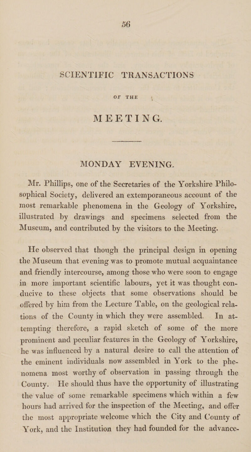 SCIENTIFIC TRANSACTIONS OF THE M EETING. MONDAY EVENING. Mr, Phillips, one of the Secretaries of the Yorkshire Philo¬ sophical Society, delivered an extemporaneous account of the most remarkable phenomena in the Geology of Yorkshire, illustrated by drawings and specimens selected from the Museum, and contributed by the visitors to the Meeting. Pie observed that though the principal design in opening the Museum that evening was to promote mutual acquaintance and friendly intercourse, among those who were soon to engage in more important scientific labours, yet it was thought con¬ ducive to these objects that some observations should be offered by him from the Lecture Table, on the geological rela¬ tions of the County in which they were assembled. In at¬ tempting therefore, a rapid sketch of some of the more prominent and peculiar features in the Geology of Yorkshire, he was influenced by a natural desire to call the attention of the eminent individuals now assembled in York to the phe¬ nomena most worthy of observation in passing through the County. He should thus have the opportunity of illustrating the value of some remarkable specimens which within a few hours had arrived for the inspection of the Meeting, and offer the most appropriate welcome which the City and County of York, and the Institution they had founded for the advance-