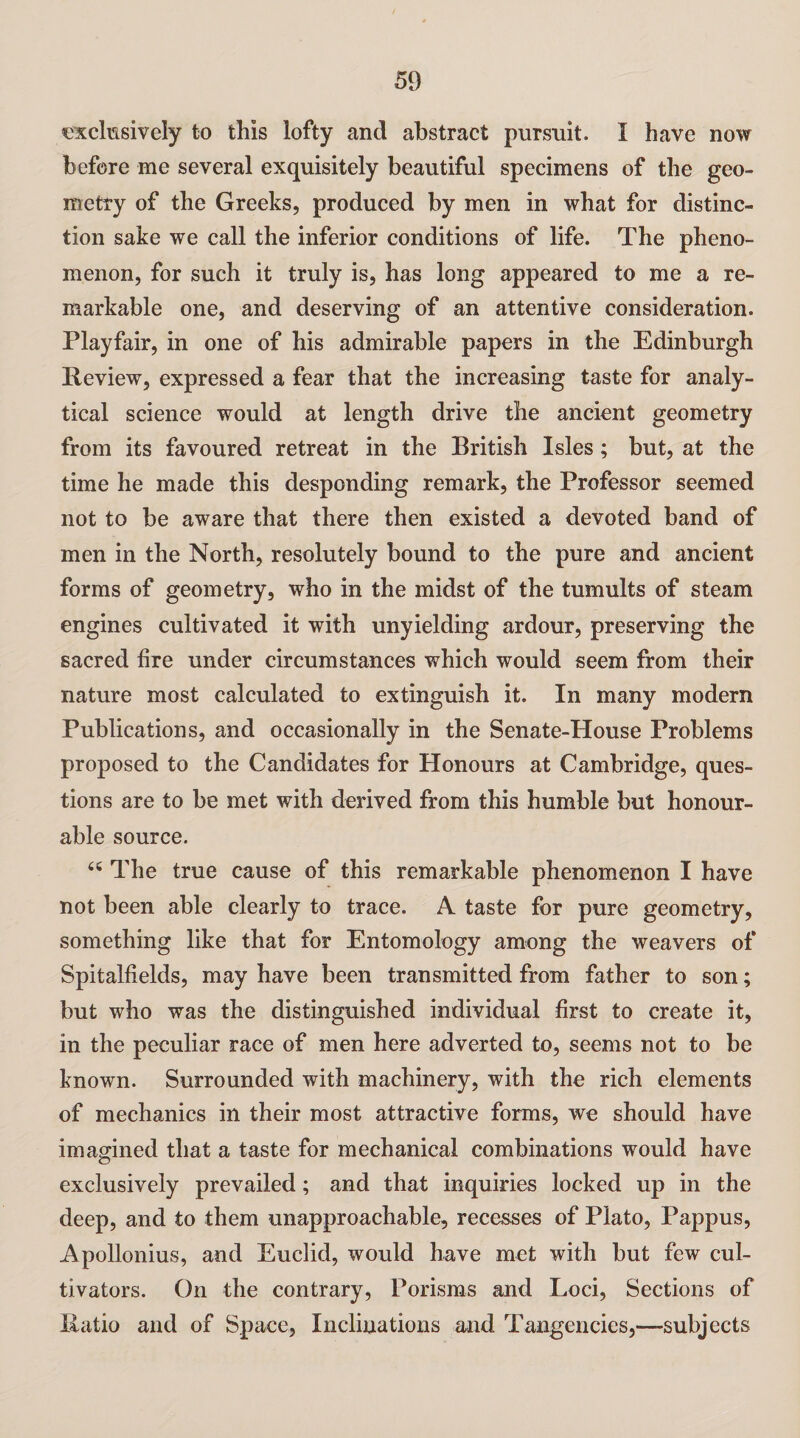 exclusively to this lofty and abstract pursuit. I have now before me several exquisitely beautiful specimens of the geo¬ metry of the Greeks, produced by men in what for distinc¬ tion sake we call the inferior conditions of life. The pheno¬ menon, for such it truly is, has long appeared to me a re¬ markable one, and deserving of an attentive consideration. Playfair, in one of his admirable papers in the Edinburgh Review, expressed a fear that the increasing taste for analy¬ tical science would at length drive the ancient geometry from its favoured retreat in the British Isles; but, at the time he made this desponding remark, the Professor seemed not to be aware that there then existed a devoted band of men in the North, resolutely bound to the pure and ancient forms of geometry, who in the midst of the tumults of steam engines cultivated it with unyielding ardour, preserving the sacred lire under circumstances which would seem from their nature most calculated to extinguish it. In many modern Publications, and occasionally in the Senate-House Problems proposed to the Candidates for Honours at Cambridge, ques¬ tions are to be met with derived from this humble but honour¬ able source. 44 The true cause of this remarkable phenomenon I have not been able clearly to trace. A taste for pure geometry, something like that for Entomology among the weavers of Spitalfields, may have been transmitted from father to son; but who was the distinguished individual first to create it, in the peculiar race of men here adverted to, seems not to be known. Surrounded with machinery, with the rich elements of mechanics in their most attractive forms, we should have imagined that a taste for mechanical combinations would have exclusively prevailed; and that inquiries locked up in the deep, and to them unapproachable, recesses of Plato, Pappus, Apollonius, and Euclid, would have met with but few cul¬ tivators. On the contrary, Porisms and Loci, Sections of Ratio and of Space, Inclinations and Tangencies,—subjects