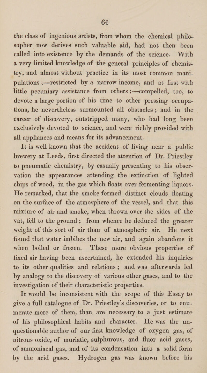 the class of ingenious artists, from whom the chemical philo¬ sopher now derives such valuable aid, had not then been called into existence by the demands of the science. With a very limited knowledge of the general principles of chemis¬ try, and almost without practice in its most common mani¬ pulations ;—restricted by a narrow income, and at first with little pecuniary assistance from others compelled, too, to devote a large portion of his time to other pressing occupa¬ tions, he nevertheless surmounted all obstacles ; and in the career of discovery, outstripped many, who had long been exclusively devoted to science, and were richly provided with all appliances and means for its advancement. It is well known that the accident of living near a public brewery at Leeds, first directed the attention of Dr. Priestley to pneumatic chemistry, by casually presenting to his obser¬ vation the appearances attending the extinction of lighted chips of wood, in the gas which floats over fermenting liquors. He remarked, that the smoke formed distinct clouds floating on the surface of the atmosphere of the vessel, and that this mixture of air and smoke, when thrown over the sides of the vat, fell to the ground ; from whence he deduced the greater weight of this sort of air than of atmospheric air. He next found that water imbibes the new air, and again abandons it when boiled or frozen. These more obvious properties of fixed air having been ascertained, he extended his inquiries to its other qualities and relations; and was afterwards led by analogy to the discovery of various other gases, and to the investigation of their characteristic properties. It would be inconsistent with the scope of this Essay to give a full catalogue of Dr. Priestley’s discoveries, or to enu¬ merate more of them, than are necessary to a just estimate of his philosophical habits and character. He was the un¬ questionable author of our first knowledge of oxygen gas, of nitrous oxide, of muriatic, sulphurous, and fluor acid gases, of ammoniacal gas, and of its condensation into a solid form by the acid gases. Hydrogen gas was known before his