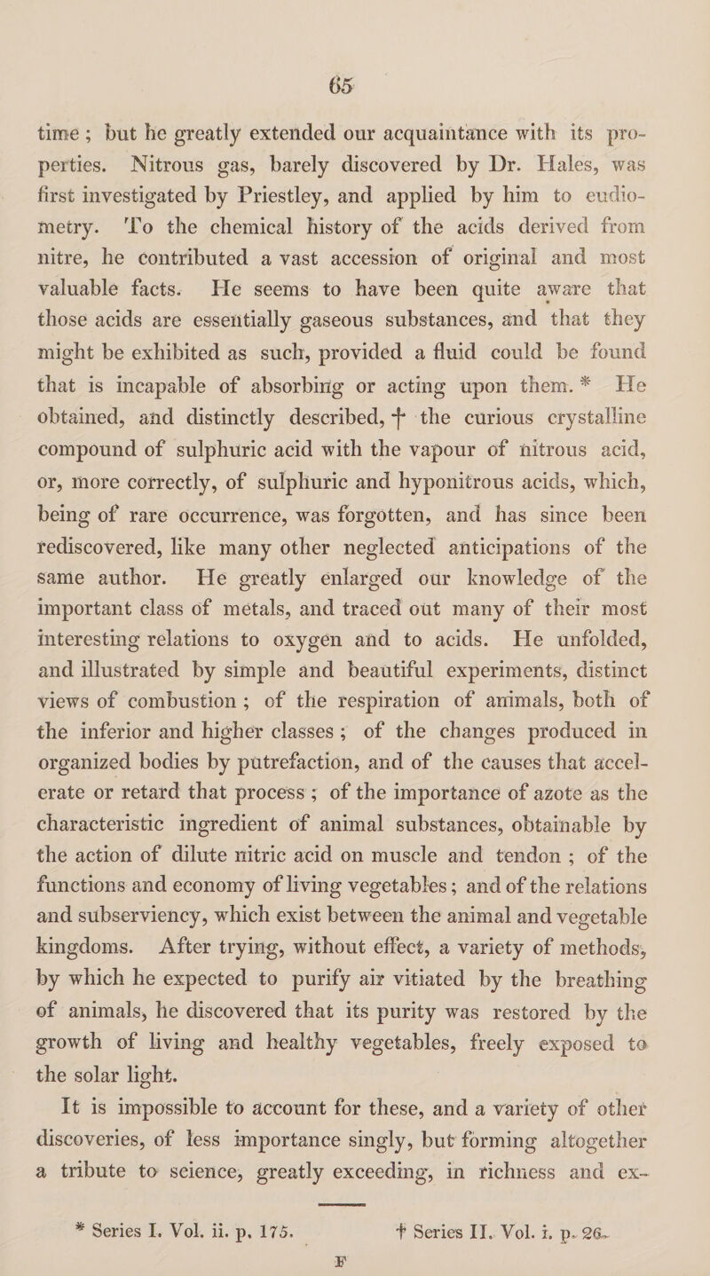 05 time ; but he greatly extended our acquaintance with its pro¬ perties. Nitrous gas, barely discovered by Dr. Hales, was first investigated by Priestley, and applied by him to eudio- metry. To the chemical history of the acids derived from nitre, he contributed a vast accession of original and most valuable facts. He seems to have been quite aware that those acids are essentially gaseous substances, and that they might be exhibited as such, provided a fluid could be found that is incapable of absorbing or acting upon them. * Pie obtained, and distinctly described, f the curious crystalline compound of sulphuric acid with the vapour of nitrous acid, or, more correctly, of sulphuric and hyponitrous acids, which, being of rare occurrence, was forgotten, and has since been rediscovered, like many other neglected anticipations of the same author. He greatly enlarged our knowledge of the important class of metals, and traced out many of their most interesting relations to oxygen and to acids. Pie unfolded, and illustrated by simple and beautiful experiments, distinct views of combustion ; of the respiration of animals, both of the inferior and higher classes ; of the changes produced in organized bodies by putrefaction, and of the causes that accel¬ erate or retard that process ; of the importance of azote as the characteristic ingredient of animal substances, obtainable by the action of dilute nitric acid on muscle and tendon ; of the functions and economy of living vegetables; and of the relations and subserviency, which exist between the animal and vegetable kingdoms. After trying, without effect, a variety of methods, by which he expected to purify air vitiated by the breathing of animals, lie discovered that its purity was restored by the growth of living and healthy vegetables, freely exposed to the solar light. It is impossible to account for these, and a variety of other discoveries, of less importance singly, but forming altogether a tribute to science, greatly exceeding, in richness and ex- * Series I. Vol. ii. p, 175. t Series II. Vol. i. p„ 2(U