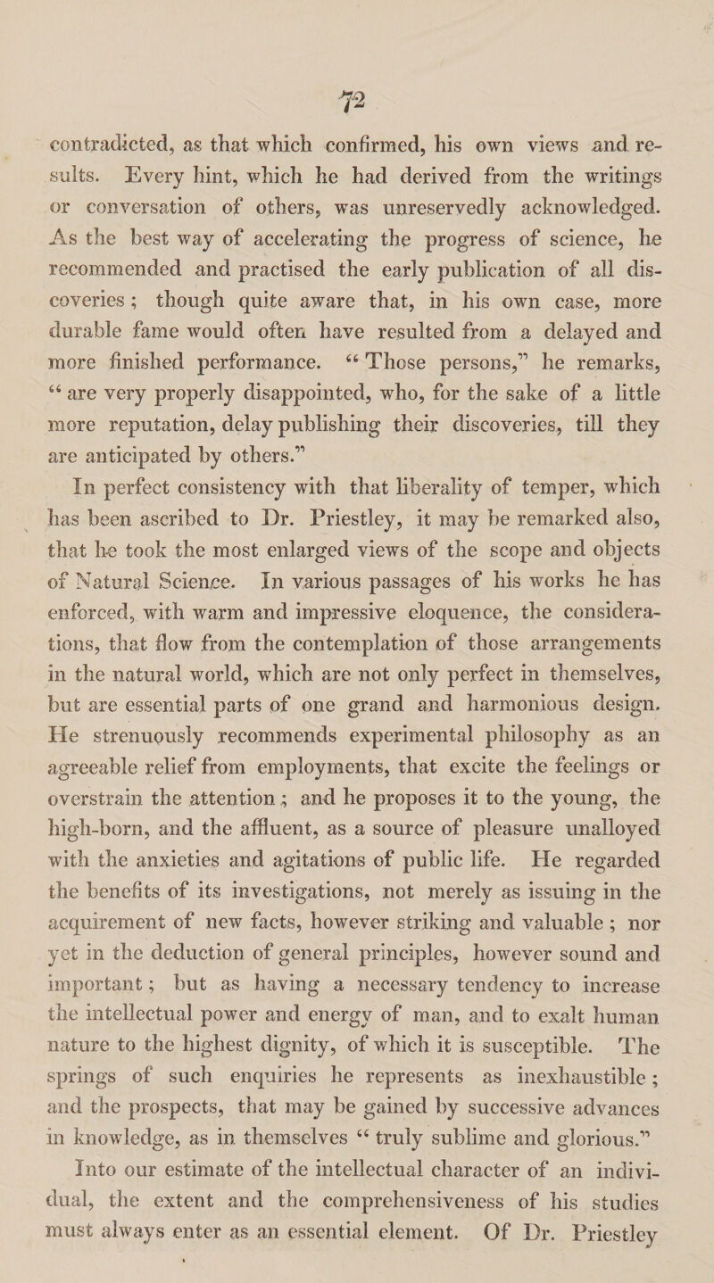 contradicted, as that which confirmed, his own views and re¬ sults. Every hint, which he had derived from the writings or conversation of others, was unreservedly acknowledged. As the best way of accelerating the progress of science, he recommended and practised the early publication of all dis¬ coveries ; though quite aware that, in his own case, more durable fame would often have resulted from a delayed and more finished performance. 44 Those persons,” he remarks, 46 are very properly disappointed, who, for the sake of a little more reputation, delay publishing their discoveries, till they are anticipated by others.” In perfect consistency with that liberality of temper, which has been ascribed to Dr. Priestley, it may be remarked also, that he took the most enlarged views of the scope and objects of Natural Science. In various passages of his works he has enforced, with warm and impressive eloquence, the considera¬ tions, that flow from the contemplation of those arrangements in the natural world, which are not only perfect in themselves, but are essential parts of one grand and harmonious design. He strenuously recommends experimental philosophy as an agreeable relief from employments, that excite the feelings or overstrain the attention ; and he proposes it to the young, the high -born, and the affluent, as a source of pleasure unalloyed with the anxieties and agitations of public life. He regarded the benefits of its investigations, not merely as issuing in the acquirement of new facts, however striking and valuable ; nor yet in the deduction of general principles, however sound and important; but as having a necessary tendency to increase the intellectual power and energy of man, and to exalt human nature to the highest dignity, of which it is susceptible. The springs of such enquiries he represents as inexhaustible; and the prospects, that may be gained by successive advances in knowledge, as in themselves 44 truly sublime and glorious.” Into our estimate of the intellectual character of an indivi¬ dual, the extent and the comprehensiveness of his studies must always enter as an essential element. Of Dr. Priestley