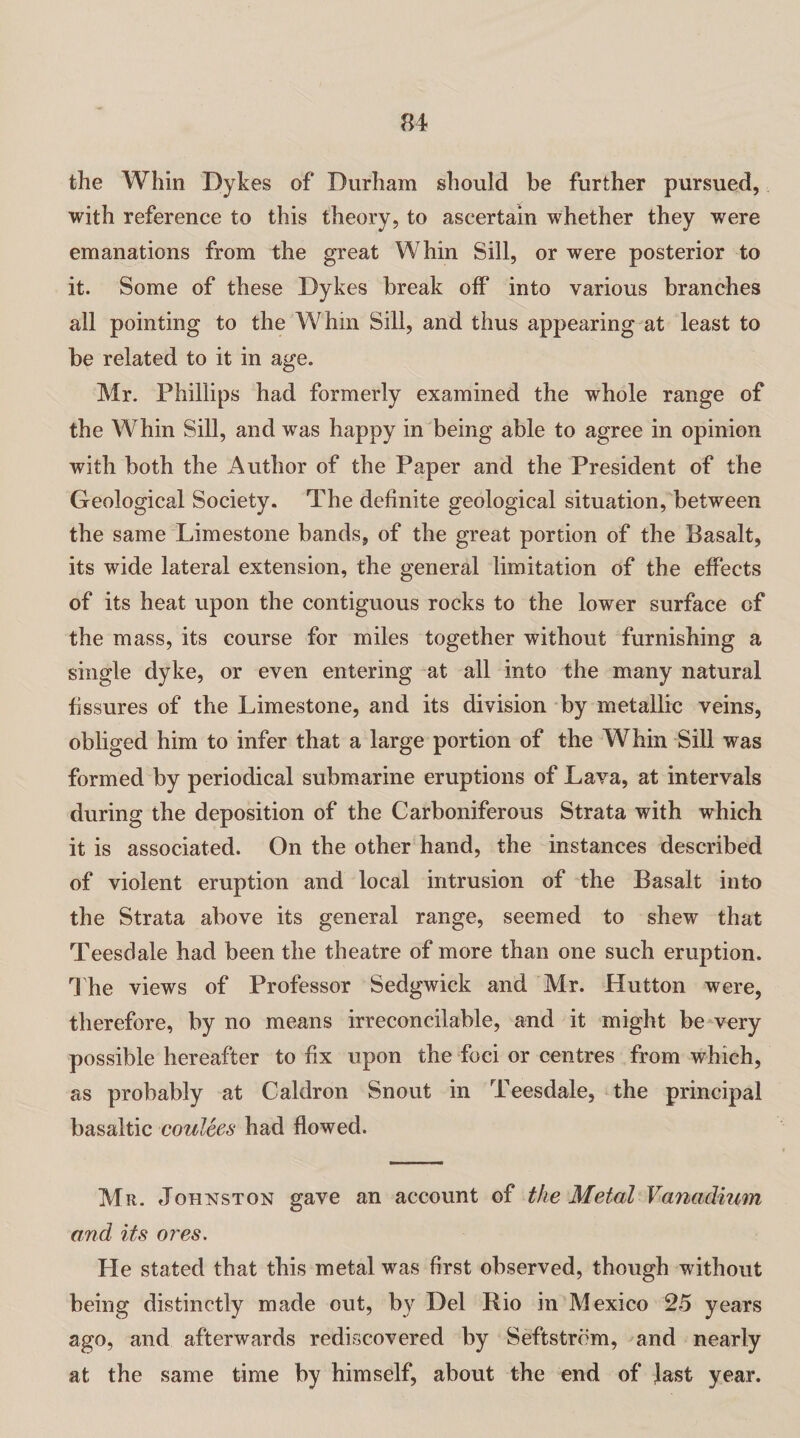 the Whin Dykes of Durham should be further pursued, with reference to this theory, to ascertain whether they were emanations from the great Whin Sill, or were posterior to it. Some of these Dykes break off into various branches all pointing to the Whm Sill, and thus appearing at least to be related to it in age. Mr. Phillips had formerly examined the whole range of the Whin Sill, and was happy in being able to agree in opinion with both the Author of the Paper and the President of the Geological Society. The definite geological situation, between the same Limestone bands, of the great portion of the Basalt, its wide lateral extension, the general limitation of the effects of its heat upon the contiguous rocks to the lower surface of the mass, its course for miles together without furnishing a single dyke, or even entering at all into the many natural fissures of the Limestone, and its division by metallic veins, obliged him to infer that a large portion of the Whin Sill was formed by periodical submarine eruptions of Lava, at intervals during the deposition of the Carboniferous Strata with which it is associated. On the other hand, the instances described of violent eruption and local intrusion of the Basalt into the Strata above its general range, seemed to shew that Teesdale had been the theatre of more than one such eruption. The views of Professor Sedgwick and Mr. Hutton were, therefore, by no means irreconcilable, and it might be very possible hereafter to fix upon the foci or centres from which, as probably at Caldron Snout in Teesdale, the principal basaltic coulees had flowed. Mr. Johnston gave an account of the Metal Vanadium and its ores. He stated that this metal was first observed, though without being distinctly made out, by Del Rio in Mexico 25 years ago, and afterwards rediscovered by Seftstrom, and nearly at the same time by himself, about the end of last year.
