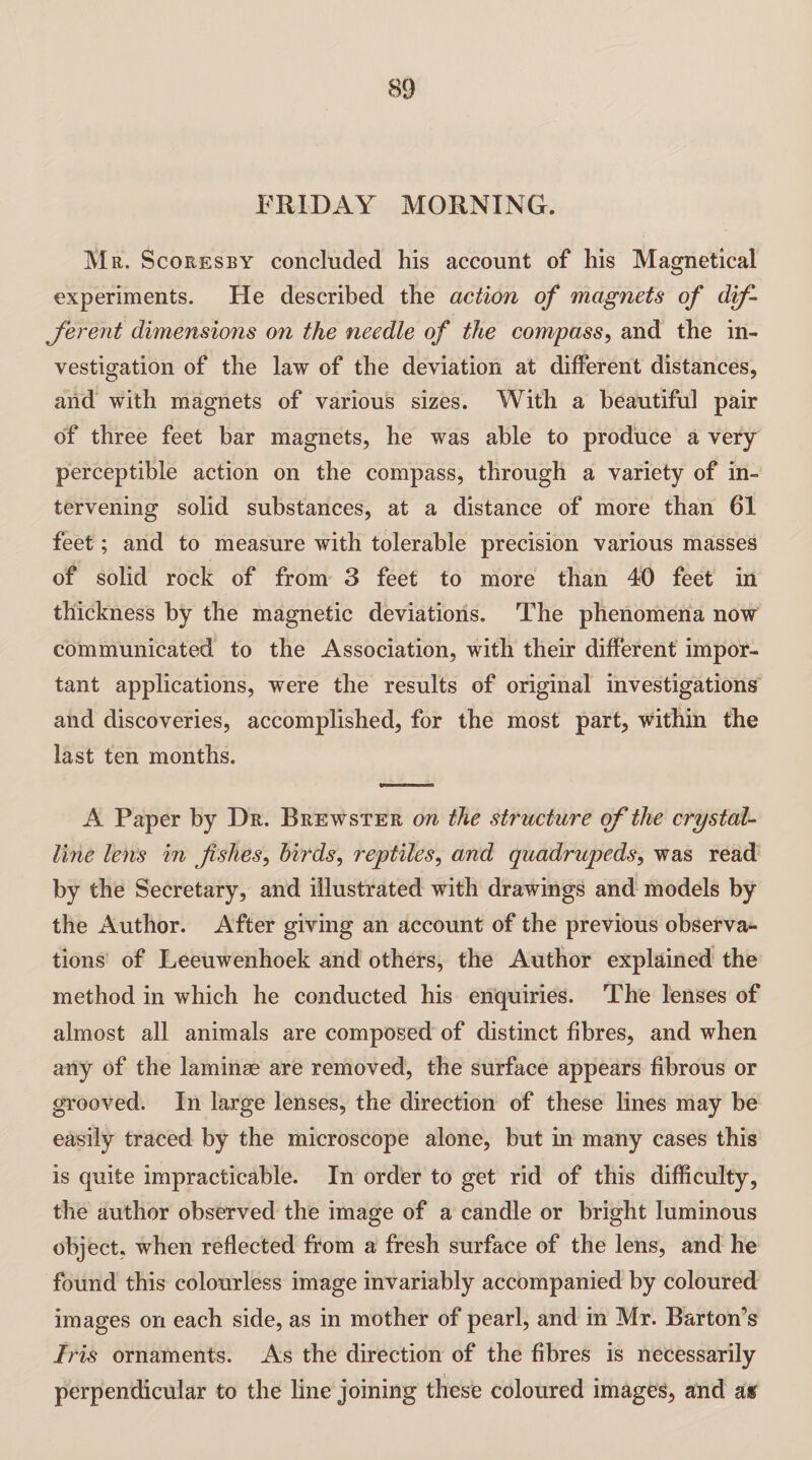 FRIDAY MORNING. Mr. Scoresby concluded his account of his Magnetical experiments. He described the action of magnets of dif¬ ferent dimensions on the needle of the compass, and the in¬ vestigation of the law of the deviation at different distances, and with magnets of various sizes. With a beautiful pair of three feet bar magnets, he was able to produce a very perceptible action on the compass, through a variety of in¬ tervening solid substances, at a distance of more than 61 feet; and to measure with tolerable precision various masses of solid rock of from 3 feet to more than 40 feet in thickness by the magnetic deviations. The phenomena now communicated to the Association, with their different impor¬ tant applications, were the results of original investigations and discoveries, accomplished, for the most part, within the last ten months. A Paper by Dr. Brewster on the structure of the crystal¬ line lens in fishes, birds, reptiles, and quadrupeds, was read by the Secretary, and illustrated with drawings and models by the Author. After giving an account of the previous observa¬ tions of Leeuwenhoek and others, the Author explained the method in which he conducted his enquiries. The lenses of almost all animals are composed of distinct fibres, and when any of the laminae are removed, the surface appears fibrous or grooved. In large lenses, the direction of these lines may be easily traced by the microscope alone, but in many cases this is quite impracticable. In order to get rid of this difficulty, the author observed the image of a candle or bright luminous object, when reflected from a fresh surface of the lens, and he found this colourless image invariably accompanied by coloured images on each side, as in mother of pearl, and in Mr. Barton’s Iris ornaments. As the direction of the fibres is necessarily perpendicular to the line joining these coloured images, and as>