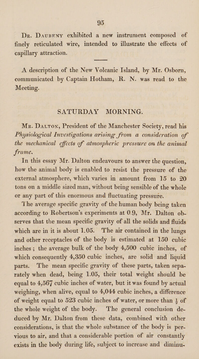 Dr. D aubf.ny exhibited a new instrument composed of finely reticulated wire, intended to illustrate the effects of capillary attraction. A description of the New Volcanic Island, by Mr. Osborn, communicated by Captain Hotham, It. N. was read to the Meeting. SATURDAY MORNING. Mr. Dalton, President of the Manchester Society, read his Physiological Investigations arising from a consideration of the mechanical effects of atmospheric pressure on the animal frame. In this essay Mr. Dalton endeavours to answer the question, how the animal body is enabled to resist the pressure of the external atmosphere, which varies in amount from 15 to 20 tons on a middle sized man, without being sensible of the whole or any part of this enormous and fluctuating pressure. The average specific gravity of the human body being taken according to Robertson’s experiments at 0 9, Mr. Dalton ob¬ serves that the mean specific gravity of all the solids and fluids which are in it is about 1.05. The air contained in the lungs O and other receptacles of the body is estimated at 150 cubic inches ; the average bulk of the body 4,500 cubic inches, of which consequently 4,350 cubic inches, are solid and liquid parts. The mean specific gravity of these parts, taken sepa¬ rately when dead, being 1.05, their total weight should be equal to 4,567 cubic inches of water, but it was found by actual weighing, when alive, equal to 4,044 cubic inches, a difference of weight equal to 523 cubic inches of water, or more than £ of the whole weight of the body. The general conclusion de¬ duced by Mr. Dalton from these data, combined with other considerations, is that the whole substance of the body is per¬ vious to air, and that a considerable portion of air constantly exists in the body during life, subject to increase and diminu-