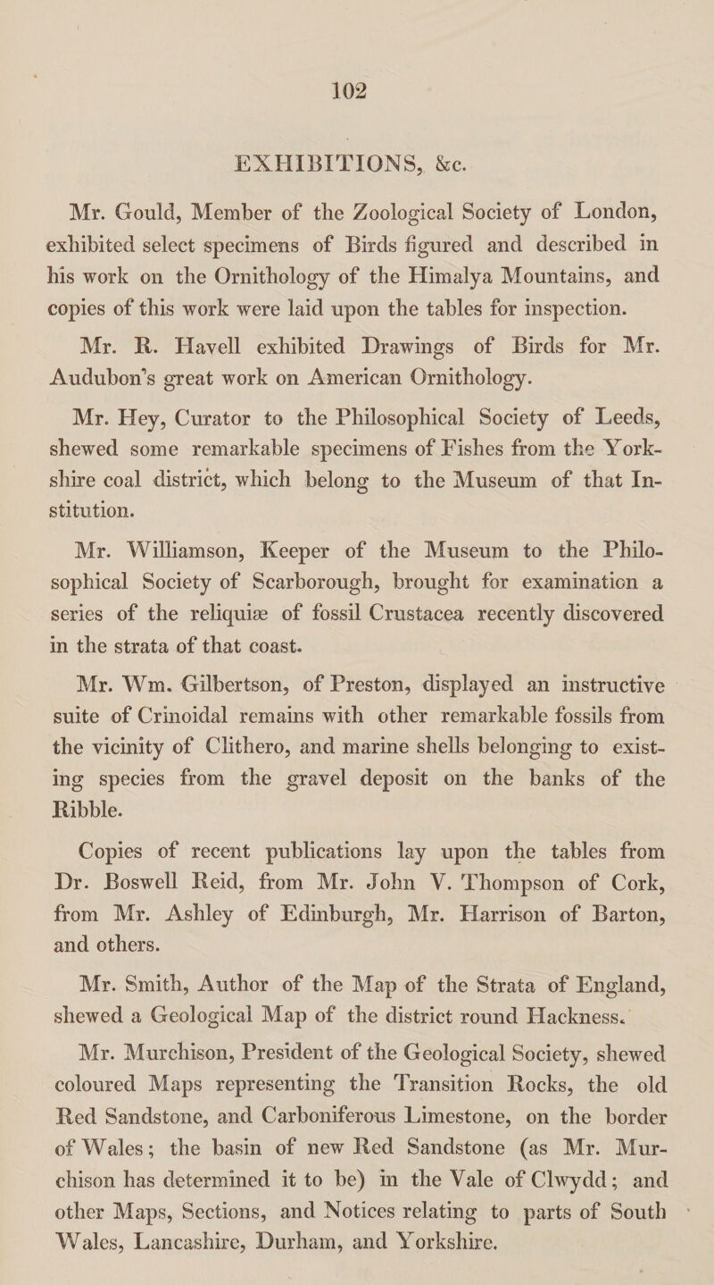 EXHIBITIONS, &c. Mr. Gould, Member of the Zoological Society of London, exhibited select specimens of Birds figured and described in his work on the Ornithology of the Himalya Mountains, and copies of this work were laid upon the tables for inspection. Mr. R. Havell exhibited Drawings of Birds for Mr. Audubon’s great work on American Ornithology. Mr. Hey, Curator to the Philosophical Society of Leeds, shewed some remarkable specimens of Fishes from the York¬ shire coal district, which belong to the Museum of that In¬ stitution. Mr. Williamson, Keeper of the Museum to the Philo¬ sophical Society of Scarborough, brought for examination a series of the reliquiae of fossil Crustacea recently discovered in the strata of that coast. Mr. Wm. Gilbertson, of Preston, displayed an instructive suite of Crinoidal remains with other remarkable fossils from the vicinity of Clithero, and marine shells belonging to exist¬ ing species from the gravel deposit on the banks of the Ribble. Copies of recent publications lay upon the tables from Dr. Boswell Reid, from Mr. John V. Thompson of Cork, from Mr. Ashley of Edinburgh, Mr. Harrison of Barton, and others. Mr. Smith, Author of the Map of the Strata of England, shewed a Geological Map of the district round Hackness. Mr. Murchison, President of the Geological Society, shewed coloured Maps representing the Transition Rocks, the old Red Sandstone, and Carboniferous Limestone, on the border of Wales; the basin of new Red Sandstone (as Mr. Mur¬ chison has determined it to be) in the Yale of Clwydd; and other Maps, Sections, and Notices relating to parts of South Wales, Lancashire, Durham, and Yorkshire.