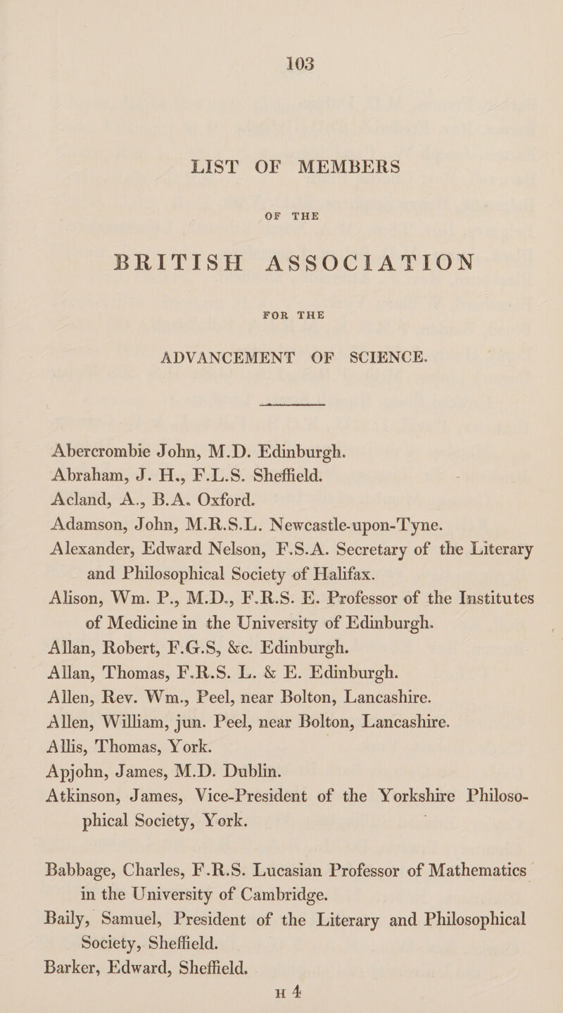 LIST OF MEMBERS OF THE BRITISH ASSOCIATION FOR THE ADVANCEMENT OF SCIENCE. Abercrombie John, M.D. Edinburgh. Abraham, J. H., F.L.S. Sheffield. A cl and, A., B.A. Oxford. Adamson, John, M.R.S.L. Newcastle-upon-Tyne. Alexander, Edward Nelson, F.S.A. Secretary of the Literary and Philosophical Society of Halifax. Alison, Wm. P., M.D., F.R.S. E. Professor of the Institutes of Medicine in the University of Edinburgh. Allan, Robert, F.G.S, &c. Edinburgh. Allan, Thomas, F.R.S. L. & E. Edinburgh. Allen, Rev. Wm., Peel, near Bolton, Lancashire. Allen, William, jun. Peel, near Bolton, Lancashire. Allis, Thomas, York. Apjohn, James, M.D. Dublin. Atkinson, James, Vice-President of the Yorkshire Philoso¬ phical Society, York. Babbage, Charles, F.R.S. Lucasian Professor of Mathematics in the University of Cambridge. Baily, Samuel, President of the Literary and Philosophical Society, Sheffield. Barker, Edward, Sheffield.