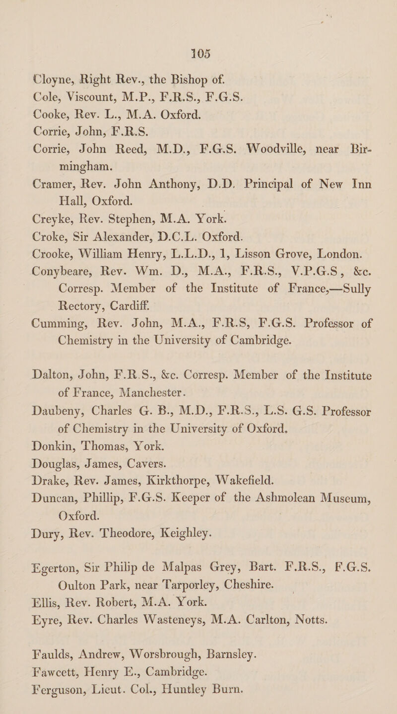 Cloyne, Right Rev., the Bishop of. Cole, Viscount, M.P., F.R.S., F.G.S. Cooke, Rev. L., M.A. Oxford. Corrie, John, F.R.S. Corrie, John Reed, M.D., F.G.S. Woodville, near Bir¬ mingham. Cramer, Rev. John Anthony, D.D, Principal of New Inn Hall, Oxford. Creyke, Rev. Stephen, M.A. York. Croke, Sir Alexander, D.C.L. Oxford. Crooke, William Henry, L.L.D., 1, Lisson Grove, London. Conybeare, Rev. Wm. D., M.A., F.R.S., V.P.G.S, &c. Corresp. Member of the Institute of France,—Sully Rectory, Cardiff. Gumming, Rev. John, M.A., F.R.S, F.G.S. Professor of Chemistry in the University of Cambridge. Dalton, John, F.R.S., &c. Corresp. Member of the Institute of France, Manchester. Daubeny, Charles G. B., M.D., F.R.S., L.S. G.S. Professor of Chemistry in the University of Oxfordo Donkin, Thomas, York. Douglas, James, Cavers. Drake, Rev. James, Kirkthorpe, Wakefield. Duncan, Phillip, F.G.S. Keeper of the Ashmolean Museum, Oxford. Dury, Rev. Theodore, Keighley. Egerton, Sir Philip de Malpas Grey, Bart. F.R.S., F.G.S. Oulton Park, near Tarporley, Cheshire. Ellis, Rev. Robert, M.A. York. Eyre, Rev. Charles Wasteneys, M.A. Carlton, Notts. Faulds, Andrew, Worsbrough, Barnsley. Fawcett, Henry E., Cambridge. Ferguson, Lieut. CoL, Huntley Burn.