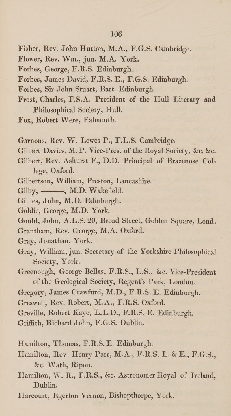 Fisher, Rev. John Hutton, M.A., F.G.S. Cambridge. Flower, Rev. Wm., jun. M.A. York. Forbes, George, F.R.S. Edinburgh. Forbes, James David, F.R.S. E., F.G.S. Edinburgh. Forbes, Sir John Stuart, Bart. Edinburgh. Frost, Charles, F.S.A. President of the Hull Literary and Philosophical Society, Hull. Fox, Robert Were, Falmouth. Garnons, Rev. W. Lewes P., F.L.S. Cambridge, Gilbert Davies, M. P. Vice-Pres. of the Royal Society, &c. &c. Gilbert, Rev. Ashurst F., D.D. Principal of Brazenose Col¬ lege, Oxford. Gilbertson, William, Preston, Lancashire. Gilby,., M.D. Wakefield. Gillies, John, M.D. Edinburgh. Goldie, George, M.D. York. Gould, John, A.L.S. 20, Broad Street, Golden Square, Lond. Grantham, Rev. George, M.A. Oxford. Gray, Jonathan, York. Gray, William, jun. Secretary of the Yorkshire Philosophical Society, York. Greenough, George Bellas, F.R.S., L.S., &c. Vice-President of the Geological Society, Regent’s Park, London. Gregory, James Crawfurd, M.D., F.R.S. E. Edinburgh. Greswell, Rev. Robert, M.A., F.R.S. Oxford. Greville, Robert Kaye, L.L.D., F.R.S. E. Edinburgh. Griffith, Richard John, F.G.S. Dublin. Hamilton, Thomas, F.R.S. E. Edinburgh. Hamilton, Rev. Henry Parr, M.A., F.R.S. L. & E,, F.G.S., &c. Wath, Ripon. Hamilton, W. R., F.R.S., &c. Astronomer Royal of Ireland, Dublin. Harcourt, Egerton Vernon, Bishopthorpe, York.