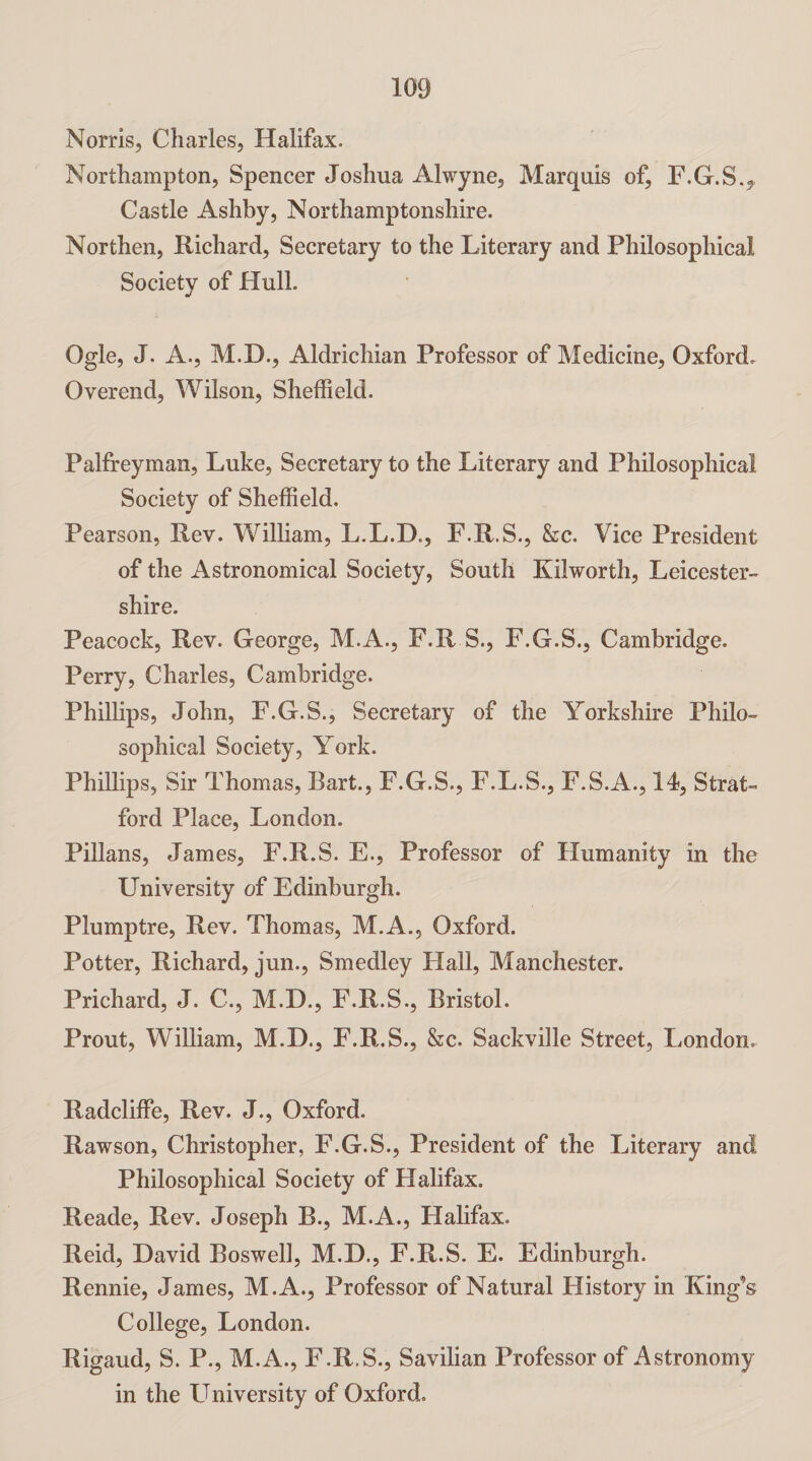 Norris, Charles, Halifax. Northampton, Spencer Joshua Alwyne, Marquis of, F.G.S., Castle Ashby, Northamptonshire. Northen, Richard, Secretary to the Literary and Philosophical Society of Hull. Ogle, J. A., M.D., Aldrichian Professor of Medicine, Oxford, Overend, Wilson, Sheffield. Palfreyman, Luke, Secretary to the Literary and Philosophical Society of Sheffield. Pearson, Rev. William, L.L.D., F.R.S., &c. Vice President of the Astronomical Society, South Kilworth, Leicester¬ shire. Peacock, Rev. George, M.A., F.R S., F.G.S., Cambridge. Perry, Charles, Cambridge. Phillips, John, F.G.S., Secretary of the Yorkshire Philo¬ sophical Society, York. Phillips, Sir Thomas, Bart., F.G.S., F.L.S., F.S.A., 14, Strat¬ ford Place, London. Pillans, James, F.R.S. E., Professor of Humanity in the University of Edinburgh. Plumptre, Rev. Thomas, M.A., Oxford. Potter, Richard, jun., Smedley Hall, Manchester. Prichard, J. C., M.D., F.R.S., Bristol. Prout, William, M.D., F.R.S., &c. Sackville Street, London. Radcliffe, Rev. J., Oxford. Rawson, Christopher, F.G.S., President of the Literary and Philosophical Society of Halifax. Reade, Rev. Joseph E., M.A., Halifax. Reid, David Boswell, M.D., F.R.S. E. Edinburgh. Rennie, James, M.A., Professor of Natural History in King’s College, London. Rigaud, S. P., M.A., F.R.S., Savilian Professor of Astronomy in the University of Oxford.