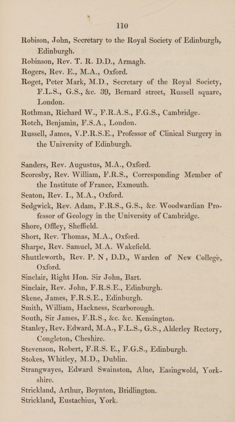 Robison, John, Secretary to the Royal Society of Edinburgh,, Edinburgh. Robinson, Rev. T. R. D.D., Armagh. Rogers, Rev. E., M.A., Oxford. Roget, Peter Mark, M.D., Secretary of the Royal Society, F.L.S., G.S., &c. 39, Bernard street, Russell square, London. Rothman, Richard W., F.R.A.S., F.G.S., Cambridge. Rotch, Benjamin, F.S.A., London. Russell, James, V.P.R.S.E., Professor of Clinical Surgery in the University of Edinburgh. Sanders, Rev. Augustus, M.A., Oxford. Scoresby, Rev. William, F.R.S., Corresponding Member of the Institute of France, Exmouth. Seaton, Rev. I., M.A., Oxford. Sedgwick, Rev. Adam, F.R.S., G.S., &c. Woodwardian Pro¬ fessor of Geology in the University of Cambridge. Shore, Offley, Sheffield, Short, Rev. Thomas, M.A., Oxford. Sharpe, Rev. Samuel, M.A. Wakefield. Shuttleworth, Rev. P. N , D.D., Warden of New College, Oxford. Sinclair, Right Hon. Sir John, Bart. Sinclair, Rev. John, F.R.S.E., Edinburgh. Skene, James, F.R.S.E., Edinburgh. Smith, William, Hackness, Scarborough. South, Sir James, F.R.S., &c. &c. Kensington. Stanley, Rev. Edward, M.A., F.L.S., G.S., Alderley Rectory, Congleton, Cheshire. Stevenson, Robert, F.R.S. E., F.G.S., Edinburgh. Stokes, Whitley, M.D., Dublin. Strangwayes, Edward Swainston, Alne, Easingwold, York¬ shire. Strickland, Arthur, Boynton, Bridlington. Strickland, Eustachius, York.