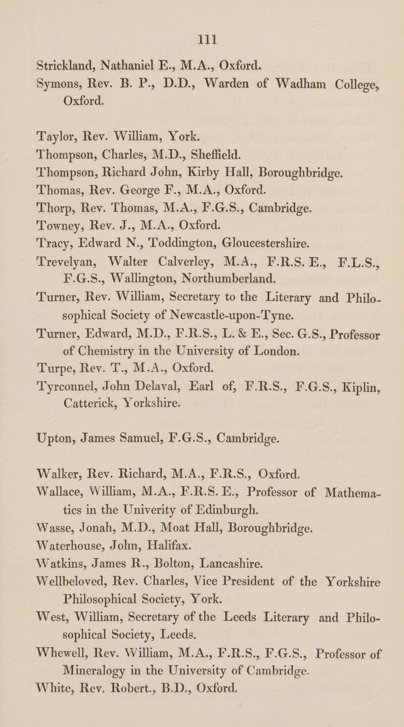 Strickland, Nathaniel E., M.A., Oxford. Symons, Rev. B. P., D.D., Warden of Wadham College, Oxford. Taylor, Rev. William, York. Thompson, Charles, M.D., Sheffield. Thompson, Richard John, Kirby Hall, Boroughbridge. Thomas, Rev. George F., M.A., Oxford. Thorp, Rev. Thomas, M.A., F.G.S., Cambridge. Towney, Rev. J., M.A., Oxford. Tracy, Edward N., Toddington, Gloucestershire. Trevelyan, Walter Calverley, M.A., F.R.S. E., F.L.S., E.G.S., Wallington, Northumberland. Turner, Rev. William, Secretary to the Literary and Philo¬ sophical Society of Newcastle-upon-Tyne. Turner, Edward, M.D., E.R.S., L. & E., Sec. G.S., Professor of Chemistry in the University of London. Turpe, Rev. T., M.A., Oxford. Tyrconnel, John Delaval, Earl of, F.R.S., F.G.S., Kiplin, Catterick, Yorkshire. Upton, James Samuel, F.G.S., Cambridge. Walker, Rev. Richard, M.A., F.R.S., Oxford. Wallace, William, M.A., F.R.S. E., Professor of Mathema¬ tics in the Univerity of Edinburgh. Wasse, Jonah, M.D., Moat Flail, Boroughbridge. Waterhouse, John, Halifax. Watkins, James R., Bolton, Lancashire. Wellbeloved, Rev. Charles, Vice President of the Yorkshire Philosophical Society, York. West, William, Secretary of the Leeds Literary and Philo¬ sophical Society, Leeds. Whewell, Rev. William, M.A., F.R.S., F.G.S., Professor of Mineralogy in the University of Cambridge. White, Rev. Robert., B.D., Oxford.