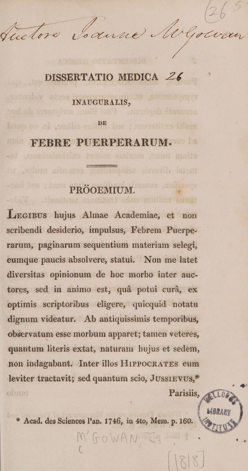 DISSERTATIO MEDICA INAUGURALISj DE FEBRE PUERPERARUM. PROOEMIUM. liEGiBUS hujus Almae Academiae, et non scribendi desiderio, impulsus, Febrem Puerpe¬ rarum, paginarum sequentium materiam selegi, eumque paucis absolvere, statui. Non me latet diversitas opinionum de hoc morbo inter auc¬ tores, sed in animo est, qua potui cura, ex optimis scriptoribus eligere, quicquid notatu dignum videatur. Ab antiquissimis temporibus, obiJervatum esse morbum apparet; tamen veteres, quantum literis extat, naturam hujus et sedem, non indagabant. Inter illos Hippocrates eum leviter tractavit; sed quantum scio, JussiEVUS,^ Parisiis, * Acad. des Sciences Pan. 1746, in 4to, Mem. p. 160.