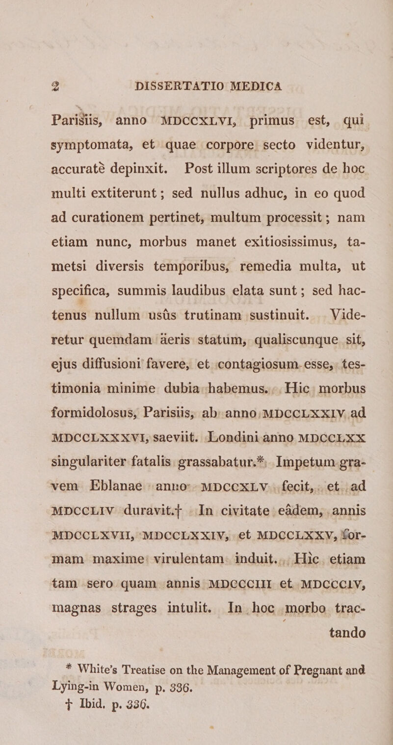 % Parisiis, anno mdccxlvi, primus est, qui symptomata, et quae corpore secto videntur, accurate depinxit. Post illum scriptores de hoc multi extiterunt; sed nullus adhuc, in eo quod ad curationem pertinet, multum processit; nam etiam nunc, morbus manet exitiosissimus, ta¬ metsi diversis temporibus, remedia multa, ut specifica, summis laudibus elata sunt; sed hac¬ tenus nullum usus trutinam sustinuit. Vide¬ retur quemdam aeris statum, qualiscunque sit, ejus diffusioni favere, et contagiosum esse, tes¬ timonia minime dubia habemus. Hic morbus formidolosus, Parisiis, ab anno mdcclxxiv ad MDCCLXXXVi, saeviit. Londini anno mdcclxx singulariter fatalis grassabatur.^ Impetum gra¬ vem Eblanae anno mdccxlv fecit, et ad MDCCLiv duravit.f In civitate eadem, annis MDCCLXvii, MDCCLXXIV, et MDCCLXXV, for¬ mam maxime virulentam induit. Hic etiam tam sero quam annis MDCCClll et MDCCCiv, magnas strages intulit. In,hoc morbo trac- tando * White’s Treatise on the Management of Pregnant and Lying-in Women, p. 336. f Ibid, p. 336.