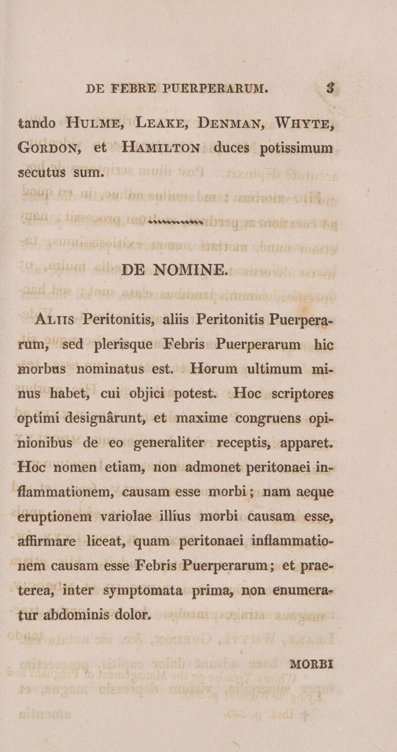 tando Hulme, Leake, Denman, Whyte, Gordon, et Hamilton duces potissimum secutus sum. DE NOMINE. Altts Peritonitis, aliis Peritonitis Puerpera¬ rum, ' sed plerisque Febris Puerperarum hic morbus nominatus est. Horum ultimum mi¬ nus habet, cui objici potest. Hoc scriptores optimi designarunt, et maxime congruens opi¬ nionibus de eo generaliter receptis, apparet. Hoc nomen etiam, non admonet peritonaei in¬ flammationem, causam esse morbi; nam aeque eruptionem variolae illius morbi causam esse, affirmare liceat, quam peritonaei inflammatio¬ nem causam esse Febris Puerperarum; et prae^ terea, inter symptomata prima, non enumera?» tur abdominis dolor. MORBI