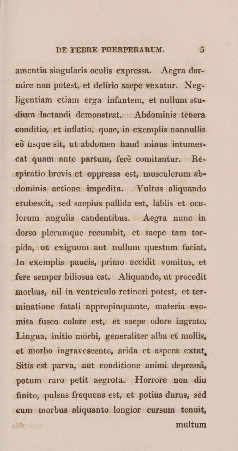 amentia singularis oculis expressa. Aegra dor¬ mire non potest, et delirio saepe vexatur. Neg- ligentiam etiam erga infantem, et nullum stu¬ dium lactandi demonstrat. Abdominis tenera conditio, et inflatio, quae, in exemplis nonnullis eo usque sit, ut abdomen haud minus intumes¬ cat quam ante partum, fere comitantur. Re¬ spiratio brevis et oppressa est, musculorum ab'» dominis actione impedita. Vultus aliquando erubescit, sed saepius pallida est, labiis et ocu¬ lorum angulis candentibus. Aegra nunc in dorso plerumque recumbit, et saepe tam tor¬ pida, ut exiguum aut nullum questum faciat. In exemplis paucis, primo accidit vomitus, et fere seniper biliosus est. Aliquando, ut procedit morbus, nii in ventriculo retineri potest, et ter¬ minatione fatali appropinquante, materia evo¬ mita fusco colore est, et saepe odore ingrato. Lingua, initio morbi, generaliter alba et mollis, et morbo ingravescente, arida et aspera extat^ Sitis est parva, aut conditione animi depressa, potum raro petit aegrota. Horrore non diu finito, pulsus frequens est, et potius durus, sed cum morbus aliquanto longior cursum tenuit, multum