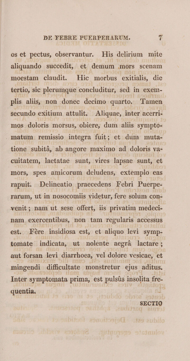 i OS et pectus, observantur. His delirium mite aliquando succedit, et demum mors scenam moestam claudit. Hic morbus exitialis, die tertio, sic plerumque concluditur, sed in exem¬ plis aliis, non donec decimo quarto. Tamen secundo exitium attulit. Aliquae, inter acerri¬ mos doloris morsus, obiere, dum aliis sympto¬ matum remissio integra fuit; et dum muta¬ tione subita, ab angore maximo ad doloris va¬ cuitatem, laetatae sunt, vires lapsae sunt, et mors, spes amicorum deludens, extemplo eas rapuit. Delineatio praecedens Febri Puerpe¬ rarum, ut in nosocomiis videtur, fere solum con¬ venit ; nam ut sese offert, iis privatim medeci- nam exercentibus, non tam regularis accessus est. Fere insidiosa est, et aliquo levi symp¬ tomate indicata, ut nolente aegra lactare; aut forsan levi diarrhoea, vel dolore vesicae, et mingendi difficultate monstretur ejus aditus. Inter symptomata prima, est pulsus insolita fre¬ quentia. SECTIO