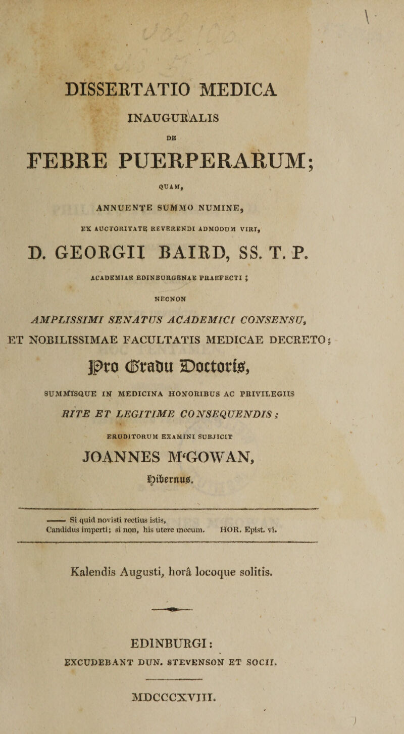 DISSERTATIO MEDICA INAUG CK AI,I S FEBRE PUERPERARUM; QUAM, annuente summo numine, EX AUCTORITATE REVERENDI ADMODUM VIRI, D. GEORGII BAIRD, SS. T. P. ACADEMIAE EDINBURGENAE PRAEFECTI ; NECNON AMPLISSIMI SENATUS AC AD EM IUI CONSENSU, ET NOBILISSIMAE FACULTATIS MEDICAE DECRETO; jpro dftahu tDoctorfe, SUMMISaUE IN MEDICINA HONORIBUS AC PRIVILEGIIS RITE ET LEGITIME CONSEQUENDIS ; ERUDITORUM EXAMINI SUBJICIT JOANNES M‘GOWAN, ^t6erntt!&amp;'. --- Si quid novisti rectius istis, Candidus imperti; si non, his utere mecum. HOR. Epist. vi. Kalendis Augusti, hora locoque solitis. ED1NBURGI: EXCUDEBANT DUN. STEVENSON ET SOCII. MDCCCXVJIL