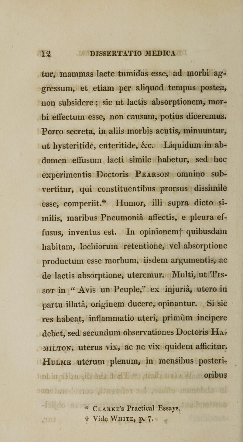 tur, mammas lacte tumidas esse, ad morbi ag¬ gressum, et etiam per aliquod tempus postea, non subsidere; sic ut lactis absorptionem, mor¬ bi effectum esse, non causam, potius diceremus* Porro secreta, in aliis morbis acutis, minuuntur, ut hysteritide, enteritide, &amp;c. Liquidum in ab¬ domen effusum lacti simile habetur, sed hoc experimentis Doctoris Pearson omnino sub¬ vertitur, qui constituentibus prorsus dissimile esse, comperiit.* Humor, illi supra dicto si¬ milis, maribus Pneumonia affectis, e pleura ef¬ fusus, inventus est. In opinionemf quibusdam habitam, lochiorum retentione, vel absorptione productum esse morbum, iisdem argumentis, ac de lactis absorptione, uteremur. Multi, ut Tis- sot in “ Avis un Peuple,” ex injuria, utero in partu illata, originem ducere, opinantur. Si sic res habeat, inflammatio uteri, primum incipere debet, sed secundum observationes Doctoris Ha? milton, uterus vix, ac ne vix quidem afficitur. Hulme uterum plenum, in mensibus posteri¬ oribus * Clarke’s Practical Essays, f Vide White, p. 7-