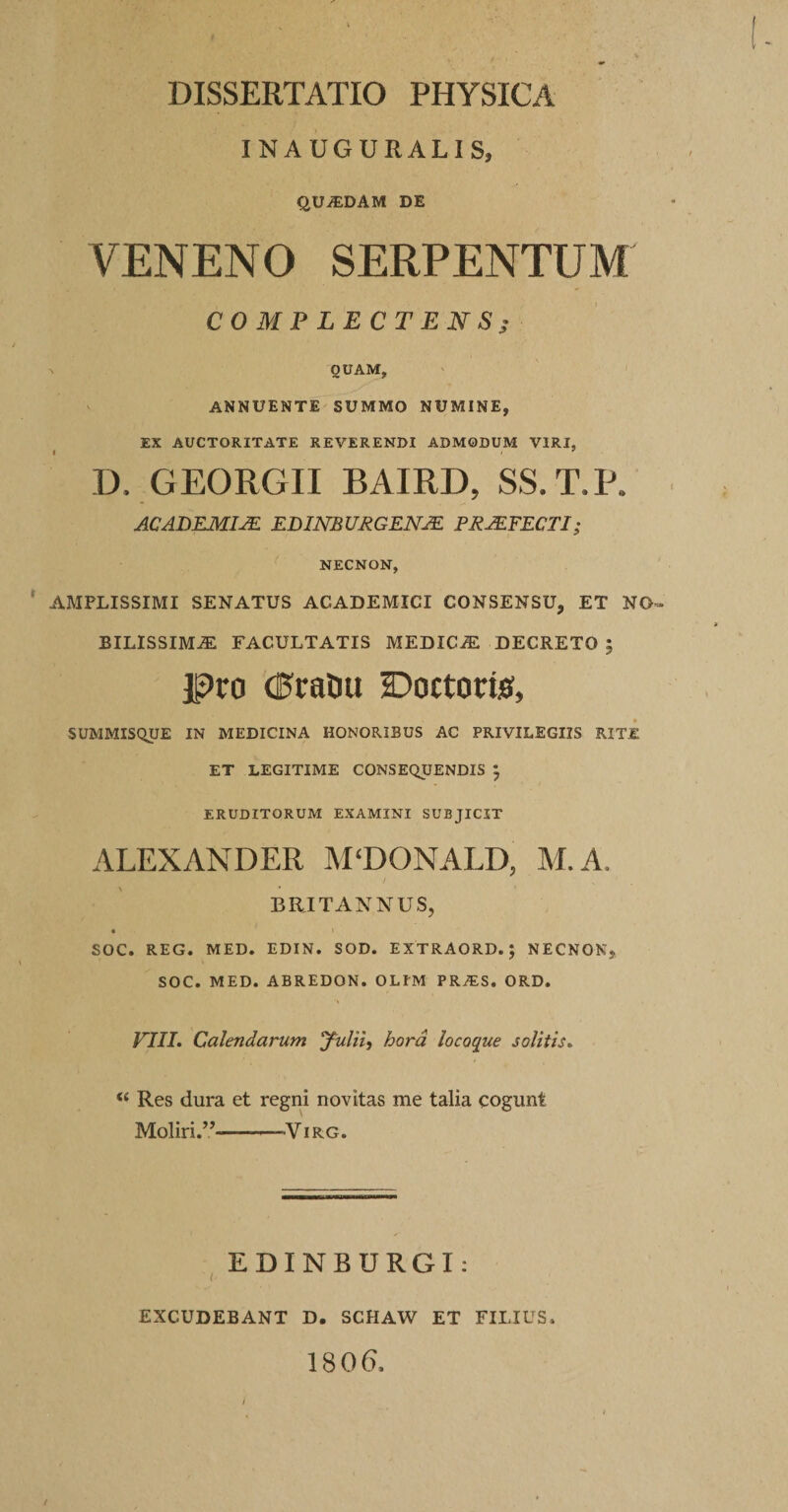 INAUGURALIS, QUiEDAM DE VENENO SERPENTEM COMPLECTENS^ N QUAM, ANNUENTE SUMMO NUMINE, EX AUCTORITATE REVERENDI ADMODUM VIRI, D. GEORGII BAIRD, SS.T.P. ACADEMIJE EDimURGENJE PRAEFECTI; NECNON, AMPLISSIMI SENATUS ACADEMICI CONSENSU, ET NO BILISSIM^ FACULTATIS MEDICiE DECRETO ; pro (E^raOu Doctortiff, SUMMISQUE IN MEDICINA HONORIBUS AC PRIVILEGIIS RITE ET LEGITIME CONSEQUENDIS J ERUDITORUM EXAMINI SUBJICIT ALEXANDER ]\I‘DONALD, M.A. BRITANNUS, SOC. REG. MED. EDIN. SOD. EXTRAORD.; NECNON, SOC. MED. ABREDON. OLIM PRiES. ORD. VIII. Calendarum yulii^ hora locoque solitis. “ Res dura et regni novitas me talia cogunt Moliri.”-ViRG. , EDINBURGI: EXCUDEBANT D. SCHAW ET FILIUS ISOG