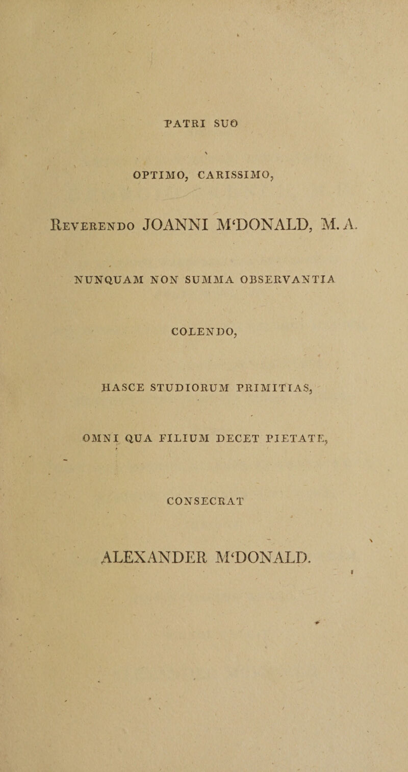TATRI SUO OPTIMO, CARISSIMO, Reverendo JOANNI MCDONALD, M. A. NUNQUAM NON SUMMA OBSERVANTIA COLENDO, HASCE STUDIORUM PRIMITIAS, OMNI QUA EILIUM DECET PIETATE, CONSECRAT ALEXANDER ALDONALD.