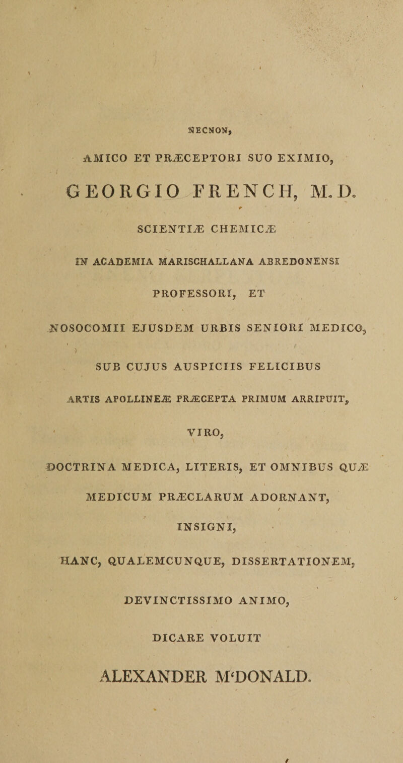 NECNON, AMICO ET PR^CEPTORI SUO EXIMIO, GEORGIO FRENCH, M. D, SCIENTIA CHEMIC^ m ACABEMIA MARISCHALLANA ABREDONENSI PROFESSORI, ET NOSOCOMII EJUSDEM URBIS SENIORI MEDICO, SUB CUJUS AUSPICIIS FELICIBUS ARTIS APOLLINEA: PRiECEPTA PRIMUM ARRIPUIT, VIRO, DOCTRINA MEDICA, LITERIS, ET OMNIBUS QUA2 MEDICUM PR^CLARUM ADORNANT, / INSIGNI, HANC, QUALEMCUNQUE, DISSERTATIONEM, DEVINCTISSIMO ANIMO, DICARE VOLUIT ALEXANDER MCDONALD.